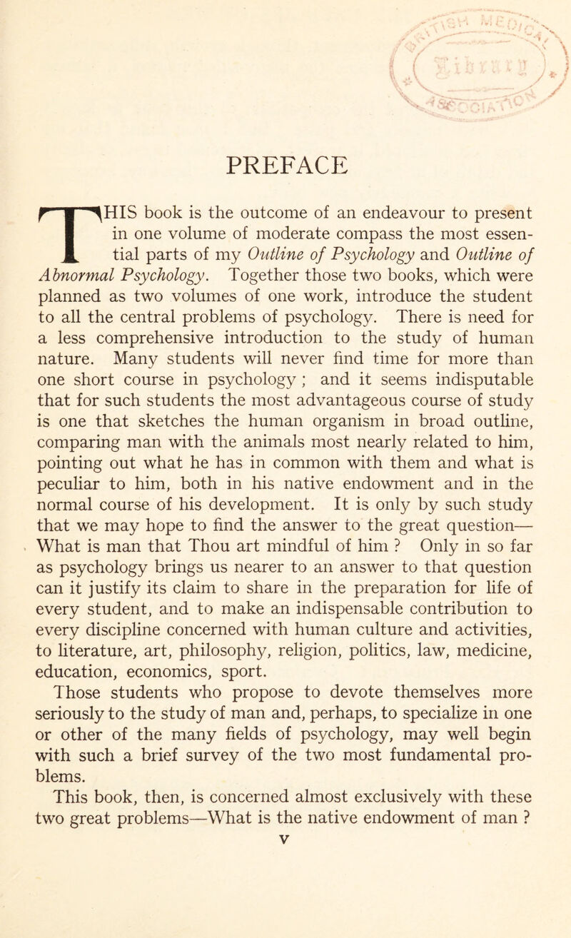 PREFACE THIS book is the outcome of an endeavour to present in one volume of moderate compass the most essen¬ tial parts of my Outline of Psychology and Outline of Abnormal Psychology. Together those two books, which were planned as two volumes of one work, introduce the student to all the central problems of psychology. There is need for a less comprehensive introduction to the study of human nature. Many students will never find time for more than one short course in psychology ; and it seems indisputable that for such students the most advantageous course of study is one that sketches the human organism in broad outline, comparing man with the animals most nearly related to him, pointing out what he has in common with them and what is peculiar to him, both in his native endowment and in the normal course of his development. It is only by such study that we may hope to find the answer to the great question— What is man that Thou art mindful of him ? Only in so far as psychology brings us nearer to an answer to that question can it justify its claim to share in the preparation for life of every student, and to make an indispensable contribution to every discipline concerned with human culture and activities, to literature, art, philosophy, religion, politics, law, medicine, education, economics, sport. Those students who propose to devote themselves more seriously to the study of man and, perhaps, to specialize in one or other of the many fields of psychology, may well begin with such a brief survey of the two most fundamental pro¬ blems. This book, then, is concerned almost exclusively with these two great problems—What is the native endowment of man ?