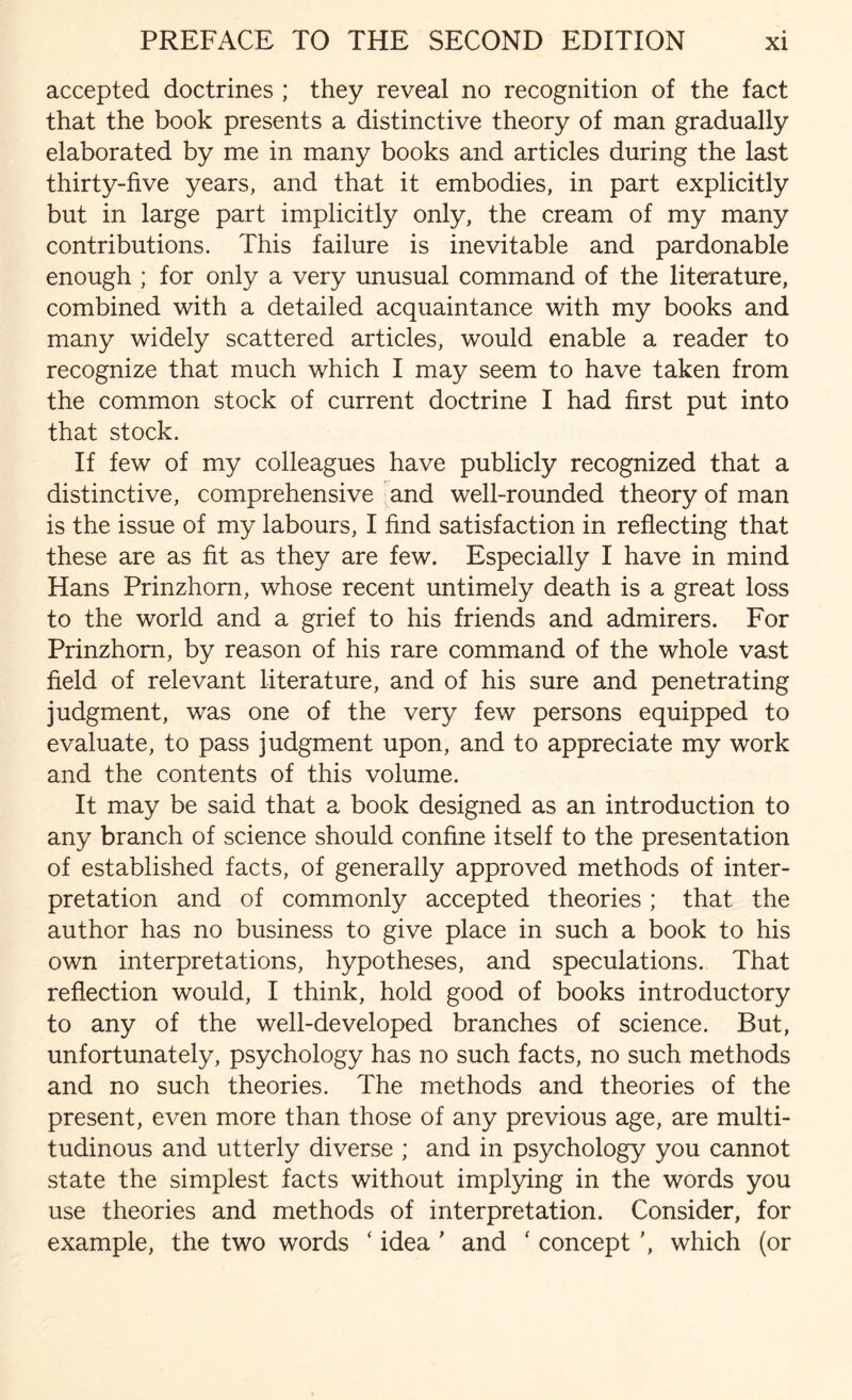 accepted doctrines ; they reveal no recognition of the fact that the book presents a distinctive theory of man gradually elaborated by me in many books and articles during the last thirty-five years, and that it embodies, in part explicitly but in large part implicitly only, the cream of my many contributions. This failure is inevitable and pardonable enough ; for only a very unusual command of the literature, combined with a detailed acquaintance with my books and many widely scattered articles, would enable a reader to recognize that much which I may seem to have taken from the common stock of current doctrine I had first put into that stock. If few of my colleagues have publicly recognized that a distinctive, comprehensive and well-rounded theory of man is the issue of my labours, I find satisfaction in reflecting that these are as fit as they are few. Especially I have in mind Hans Prinzhom, whose recent untimely death is a great loss to the world and a grief to his friends and admirers. For Prinzhom, by reason of his rare command of the whole vast field of relevant literature, and of his sure and penetrating judgment, was one of the very few persons equipped to evaluate, to pass judgment upon, and to appreciate my work and the contents of this volume. It may be said that a book designed as an introduction to any branch of science should confine itself to the presentation of established facts, of generally approved methods of inter¬ pretation and of commonly accepted theories; that the author has no business to give place in such a book to his own interpretations, hypotheses, and speculations. That reflection would, I think, hold good of books introductory to any of the well-developed branches of science. But, unfortunately, psychology has no such facts, no such methods and no such theories. The methods and theories of the present, even more than those of any previous age, are multi¬ tudinous and utterly diverse ; and in psychology you cannot state the simplest facts without implying in the words you use theories and methods of interpretation. Consider, for example, the two words ‘ idea ' and ' concept ’, which (or