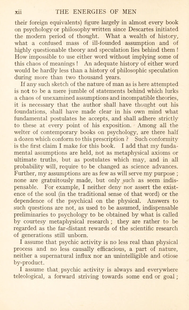 their foreign equivalents) figure largely in almost every book on psychology or philosophy written since Descartes initiated the modern period of thought. What a wealth of history, what a confused mass of ill-founded assumption and of highly questionable theory and speculation lies behind them ! How impossible to use either word without implying some of this chaos of meanings ! An adequate history of either word would be hardly less than a history of philosophic speculation during more than two thousand years. If any such sketch of the nature of man as is here attempted is not to be a mere jumble of statements behind which lurks a chaos of unexamined assumptions and incompatible theories, it is necessary that the author shall have thought out his foundations, shall have made clear in his own mind what fundamental postulates he accepts, and shall adhere strictly to these at every point of his exposition. Among all the welter of contemporary books on psychology, are there half a dozen which conform to this prescription ? Such conformity is the first claim I make for this book. I add that my funda¬ mental assumptions are held, not as metaphysical axioms or ultimate truths, but as postulates which may, and in all probability will, require to be changed as science advances. Further, my assumptions are as few as will serve my purpose ; none are gratuitously made, but only such as seem indis¬ pensable. For example, I neither deny nor assert the exist¬ ence of the soul (in the traditional sense of that word) or the dependence of the psychical on the physical. Answers to such questions are not, as used to be assumed, indispensable preliminaries to psychology to be obtained by what is called by courtesy metaphysical research ; they are rather to be regarded as the far-distant rewards of the scientific research of generations still unborn. I assume that psychic activity is no less real than physical process and no less causally efficacious, a part of nature, neither a supernatural influx nor an unintelligible and otiose by-product. I assume that psychic activity is always and everywhere teleological, a forward striving towards some end or goal;