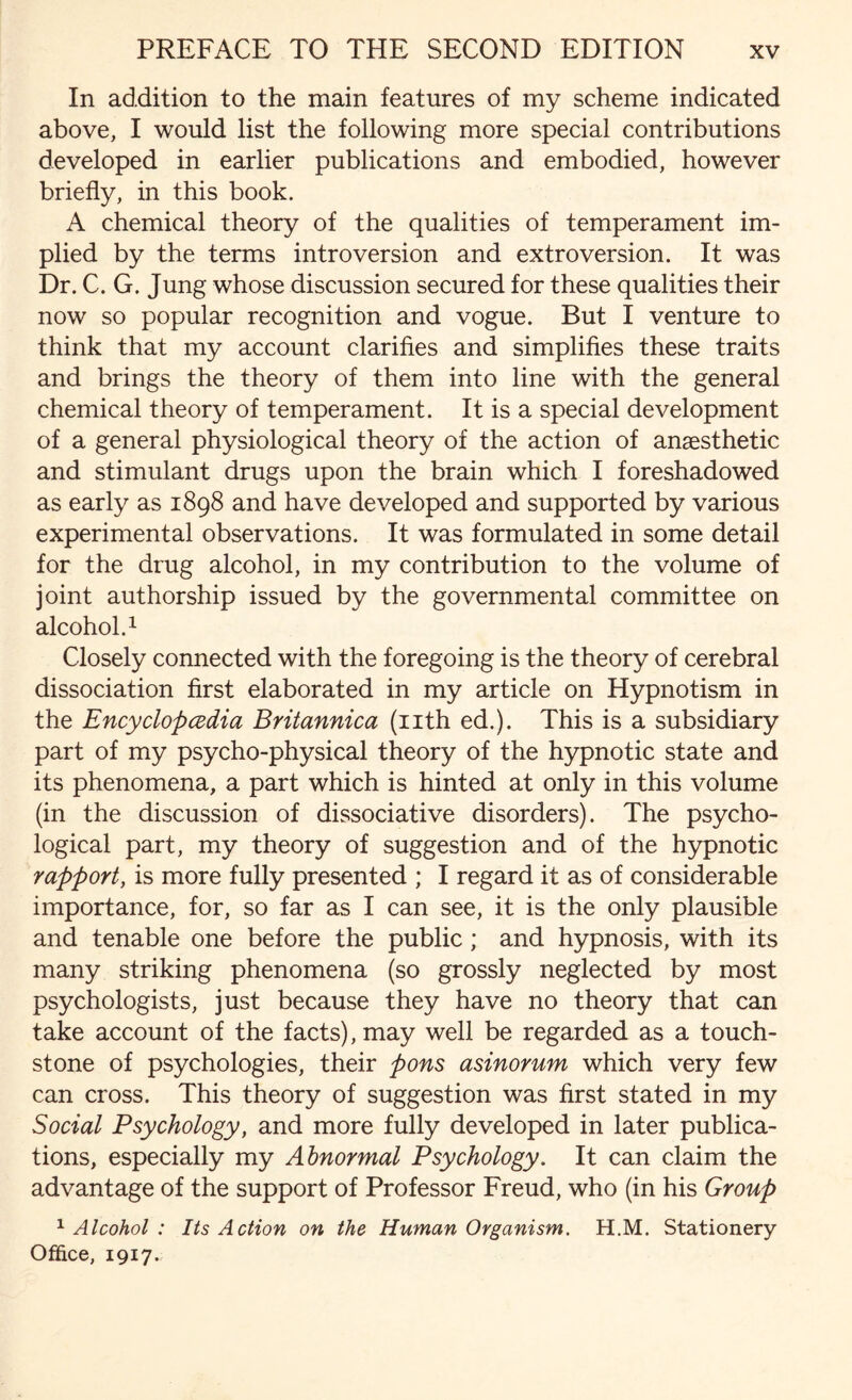 In addition to the main features of my scheme indicated above, I would list the following more special contributions developed in earlier publications and embodied, however briefly, in this book. A chemical theory of the qualities of temperament im¬ plied by the terms introversion and extroversion. It was Dr. C. G. Jung whose discussion secured for these qualities their now so popular recognition and vogue. But I venture to think that my account clarifies and simplifies these traits and brings the theory of them into line with the general chemical theory of temperament. It is a special development of a general physiological theory of the action of anaesthetic and stimulant drugs upon the brain which I foreshadowed as early as 1898 and have developed and supported by various experimental observations. It was formulated in some detail for the drug alcohol, in my contribution to the volume of joint authorship issued by the governmental committee on alcohol.1 Closely connected with the foregoing is the theory of cerebral dissociation first elaborated in my article on Hypnotism in the Encyclopedia Britannica (nth ed.). This is a subsidiary part of my psycho-physical theory of the hypnotic state and its phenomena, a part which is hinted at only in this volume (in the discussion of dissociative disorders). The psycho¬ logical part, my theory of suggestion and of the hypnotic rapport, is more fully presented ; I regard it as of considerable importance, for, so far as I can see, it is the only plausible and tenable one before the public; and hypnosis, with its many striking phenomena (so grossly neglected by most psychologists, just because they have no theory that can take account of the facts), may well be regarded as a touch¬ stone of psychologies, their pons asinorum which very few can cross. This theory of suggestion was first stated in my Social Psychology, and more fully developed in later publica¬ tions, especially my Abnormal Psychology. It can claim the advantage of the support of Professor Freud, who (in his Group 1 Alcohol : Its Action on the Human Organism. H.M. Stationery Office, 1917.