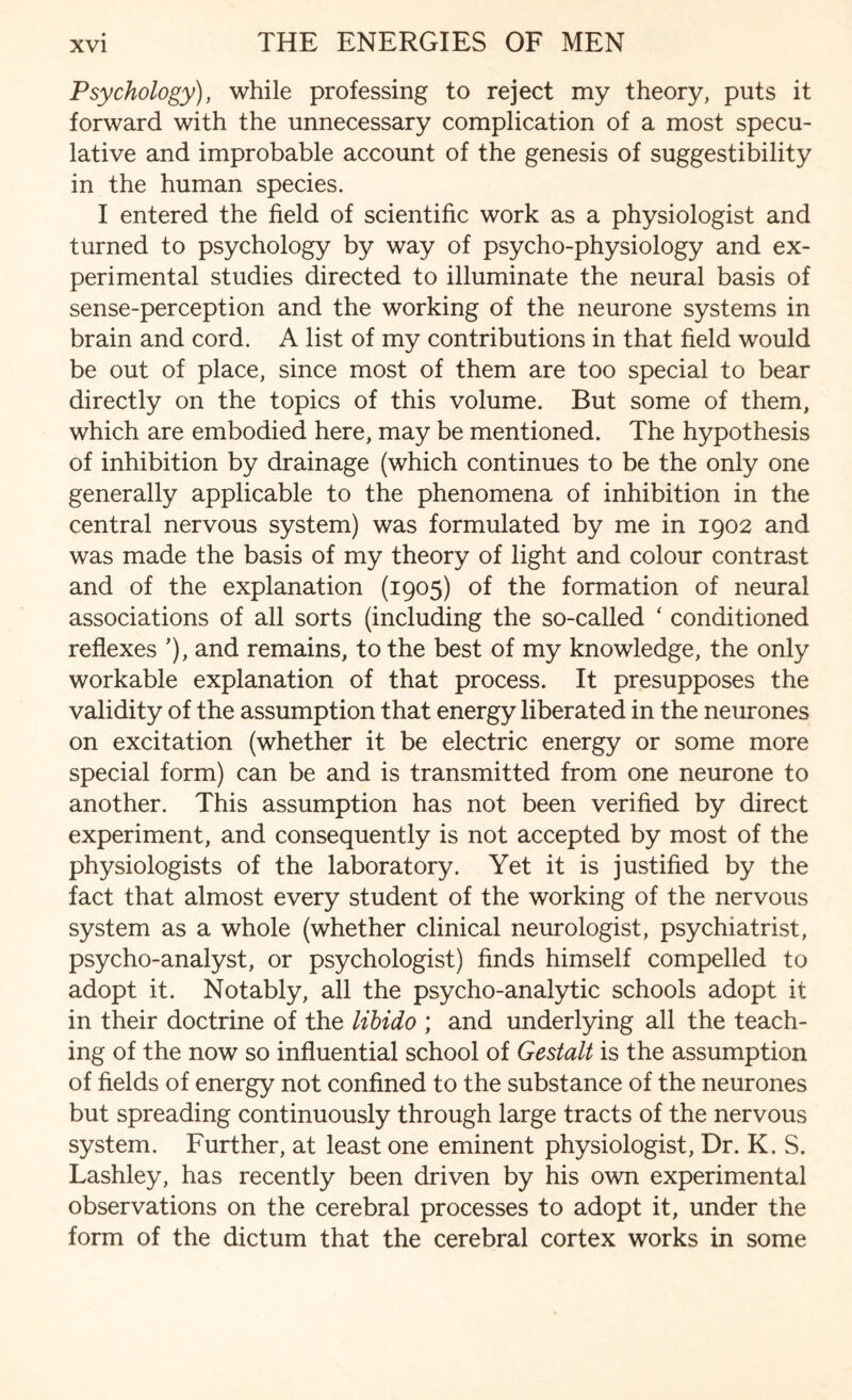 Psychology), while professing to reject my theory, puts it forward with the unnecessary complication of a most specu¬ lative and improbable account of the genesis of suggestibility in the human species. I entered the field of scientific work as a physiologist and turned to psychology by way of psycho-physiology and ex¬ perimental studies directed to illuminate the neural basis of sense-perception and the working of the neurone systems in brain and cord. A list of my contributions in that field would be out of place, since most of them are too special to bear directly on the topics of this volume. But some of them, which are embodied here, may be mentioned. The hypothesis of inhibition by drainage (which continues to be the only one generally applicable to the phenomena of inhibition in the central nervous system) was formulated by me in 1902 and was made the basis of my theory of light and colour contrast and of the explanation (1905) of the formation of neural associations of all sorts (including the so-called ‘ conditioned reflexes ’), and remains, to the best of my knowledge, the only workable explanation of that process. It presupposes the validity of the assumption that energy liberated in the neurones on excitation (whether it be electric energy or some more special form) can be and is transmitted from one neurone to another. This assumption has not been verified by direct experiment, and consequently is not accepted by most of the physiologists of the laboratory. Yet it is justified by the fact that almost every student of the working of the nervous system as a whole (whether clinical neurologist, psychiatrist, psycho-analyst, or psychologist) finds himself compelled to adopt it. Notably, all the psycho-analytic schools adopt it in their doctrine of the libido ; and underlying all the teach¬ ing of the now so influential school of Gestalt is the assumption of fields of energy not confined to the substance of the neurones but spreading continuously through large tracts of the nervous system. Further, at least one eminent physiologist, Dr. K. S. Lashley, has recently been driven by his own experimental observations on the cerebral processes to adopt it, under the form of the dictum that the cerebral cortex works in some