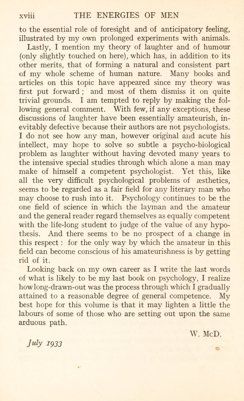 to the essential role of foresight and of anticipatory feeling, illustrated by my own prolonged experiments with animals. Lastly, I mention my theory of laughter and of humour (only slightly touched on here), which has, in addition to its other merits, that of forming a natural and consistent part of my whole scheme of human nature. Many books and articles on this topic have appeared since my theory was first put forward ; and most of them dismiss it on quite trivial grounds. I am tempted to reply by making the fol¬ lowing general comment. With few, if any exceptions, these discussions of laughter have been essentially amateurish, in¬ evitably defective because their authors are not psychologists. I do not see how any man, however original and acute his intellect, may hope to solve so subtle a psycho-biological problem as laughter without having devoted many years to the intensive special studies through which alone a man may make of himself a competent psychologist. Yet this, like all the very difficult psychological problems of aesthetics, seems to be regarded as a fair field for any literary man who may choose to rush into it. Psychology continues to be the one field of science in which the layman and the amateur and the general reader regard themselves as equally competent with the life-long student to judge of the value of any hypo¬ thesis. And there seems to be no prospect of a change in this respect: for the only way by which the amateur in this field can become conscious of his amateurishness is by getting rid of it. Looking back on my own career as I write the last words of what is likely to be my last book on psychology, I realize how long-drawn-out was the process through which I gradually attained to a reasonable degree of general competence. My best hope for this volume is that it may lighten a little the labours of some of those who are setting out upon the same arduous path. W. McD. July 1933 ©