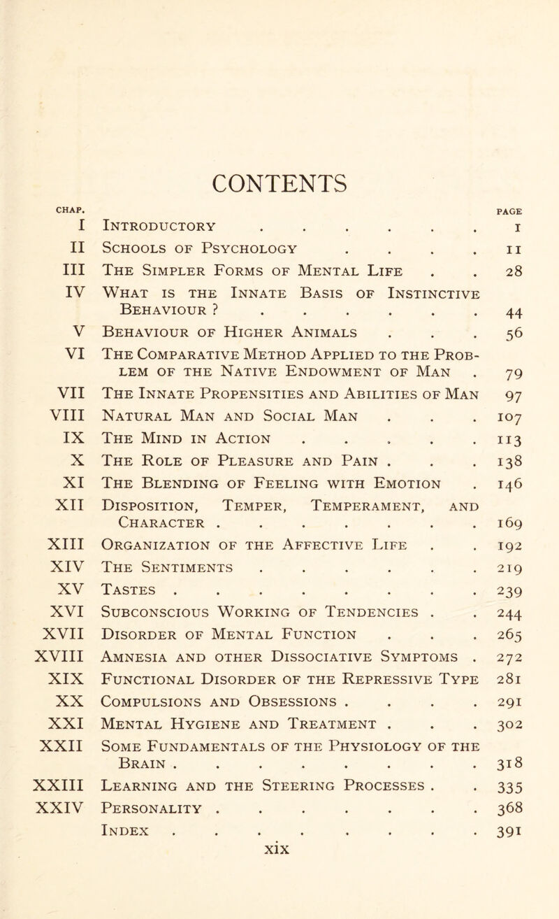 CONTENTS CHAP. PAGE I Introductory ...... i II Schools of Psychology . . . . n III The Simpler Forms of Mental Life . . 28 IV What is the Innate Basis of Instinctive Behaviour ? ...... 44 V Behaviour of Higher Animals ... 56 VI The Comparative Method Applied to the Prob¬ lem of the Native Endowment of Man . 79 VII The Innate Propensities and Abilities of Man 97 VIII Natural Man and Social Man . . . 107 IX The Mind in Action . . . . .113 X The Role of Pleasure and Pain . . .138 XI The Blending of Feeling with Emotion . 146 XII Disposition, Temper, Temperament, and Character . . . . . . .169 XIII Organization of the Affective Life . . 192 XIV The Sentiments . . . . . .219 XV Tastes ........ 239 XVI Subconscious Working of Tendencies . . 244 XVII Disorder of Mental Function . . . 265 XVIII Amnesia and other Dissociative Symptoms . 272 XIX Functional Disorder of the Repressive Type 281 XX Compulsions and Obsessions .... 291 XXI Mental Hygiene and Treatment . . . 302 XXII Some Fundamentals of the Physiology of the Brain . . . . . . . .318 XXIII Learning and the Steering Processes . . 335 XXIV Personality ....... 368 Index .... .... 391