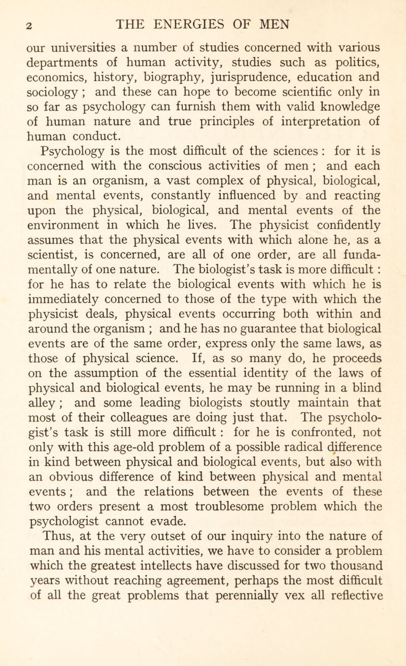 our universities a number of studies concerned with various departments of human activity, studies such as politics, economics, history, biography, jurisprudence, education and sociology ; and these can hope to become scientific only in so far as psychology can furnish them with valid knowledge of human nature and true principles of interpretation of human conduct. Psychology is the most difficult of the sciences : for it is concerned with the conscious activities of men ; and each man is an organism, a vast complex of physical, biological, and mental events, constantly influenced by and reacting upon the physical, biological, and mental events of the environment in which he lives. The physicist confidently assumes that the physical events with which alone he, as a scientist, is concerned, are all of one order, are all funda¬ mentally of one nature. The biologist’s task is more difficult: for he has to relate the biological events with which he is immediately concerned to those of the type with which the physicist deals, physical events occurring both within and around the organism ; and he has no guarantee that biological events are of the same order, express only the same laws, as those of physical science. If, as so many do, he proceeds on the assumption of the essential identity of the laws of physical and biological events, he may be running in a blind alley ; and some leading biologists stoutly maintain that most of their colleagues are doing just that. The psycholo¬ gist’s task is still more difficult: for he is confronted, not only with this age-old problem of a possible radical difference in kind between physical and biological events, but also with an obvious difference of kind between physical and mental events; and the relations between the events of these two orders present a most troublesome problem which the psychologist cannot evade. Thus, at the very outset of our inquiry into the nature of man and his mental activities, we have to consider a problem which the greatest intellects have discussed for two thousand years without reaching agreement, perhaps the most difficult of all the great problems that perennially vex all reflective