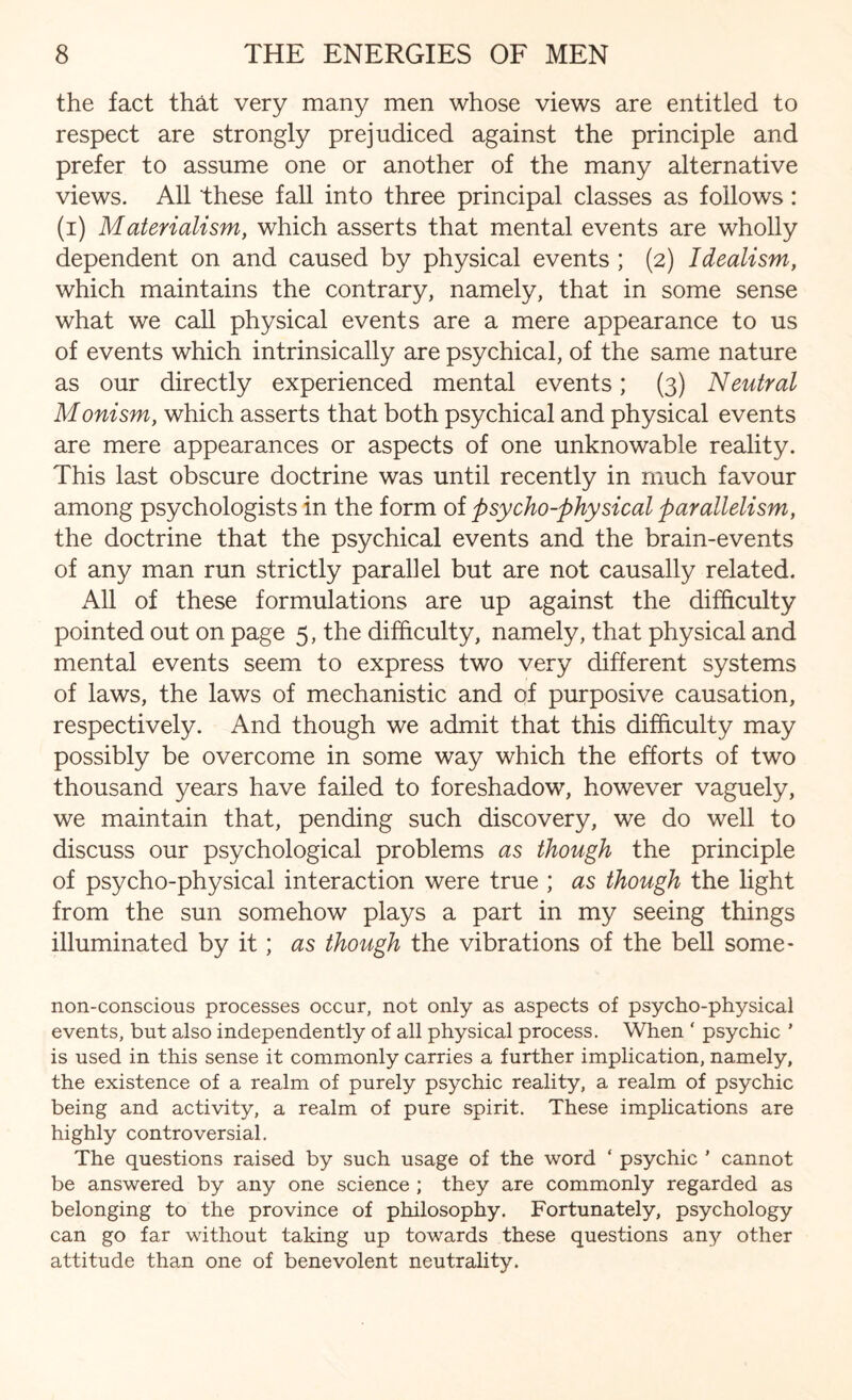 the fact that very many men whose views are entitled to respect are strongly prejudiced against the principle and prefer to assume one or another of the many alternative views. All these fall into three principal classes as follows: (i) Materialism, which asserts that mental events are wholly dependent on and caused by physical events ; (2) Idealism, which maintains the contrary, namely, that in some sense what we call physical events are a mere appearance to us of events which intrinsically are psychical, of the same nature as our directly experienced mental events; (3) Neutral Monism, which asserts that both psychical and physical events are mere appearances or aspects of one unknowable reality. This last obscure doctrine was until recently in much favour among psychologists in the form of psycho-physical parallelism, the doctrine that the psychical events and the brain-events of any man run strictly parallel but are not causally related. All of these formulations are up against the difficulty pointed out on page 5, the difficulty, namely, that physical and mental events seem to express two very different systems of laws, the laws of mechanistic and of purposive causation, respectively. And though we admit that this difficulty may possibly be overcome in some way which the efforts of two thousand years have failed to foreshadow, however vaguely, we maintain that, pending such discovery, we do well to discuss our psychological problems as though the principle of psycho-physical interaction were true ; as though the light from the sun somehow plays a part in my seeing things illuminated by it ; as though the vibrations of the bell some- non-conscious processes occur, not only as aspects of psycho-physical events, but also independently of all physical process. When ‘ psychic ' is used in this sense it commonly carries a further implication, namely, the existence of a realm of purely psychic reality, a realm of psychic being and activity, a realm of pure spirit. These implications are highly controversial. The questions raised by such usage of the word * psychic ’ cannot be answered by any one science ; they are commonly regarded as belonging to the province of philosophy. Fortunately, psychology can go far without taking up towards these questions any other attitude than one of benevolent neutrality.