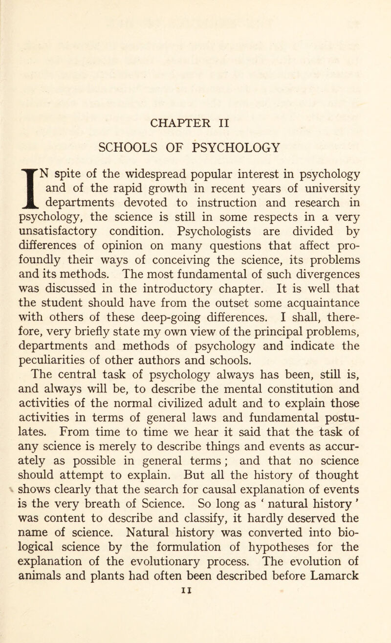 SCHOOLS OF PSYCHOLOGY IN spite of the widespread popular interest in psychology and of the rapid growth in recent years of university departments devoted to instruction and research in psychology, the science is still in some respects in a very unsatisfactory condition. Psychologists are divided by differences of opinion on many questions that affect pro¬ foundly their ways of conceiving the science, its problems and its methods. The most fundamental of such divergences was discussed in the introductory chapter. It is well that the student should have from the outset some acquaintance with others of these deep-going differences. I shall, there¬ fore, very briefly state my own view of the principal problems, departments and methods of psychology and indicate the peculiarities of other authors and schools. The central task of psychology always has been, still is, and always will be, to describe the mental constitution and activities of the normal civilized adult and to explain those activities in terms of general laws and fundamental postu¬ lates. From time to time we hear it said that the task of any science is merely to describe things and events as accur¬ ately as possible in general terms ; and that no science should attempt to explain. But all the history of thought shows clearly that the search for causal explanation of events is the very breath of Science. So long as ‘ natural history ' was content to describe and classify, it hardly deserved the name of science. Natural history was converted into bio¬ logical science by the formulation of hypotheses for the explanation of the evolutionary process. The evolution of animals and plants had often been described before Lamarck ii