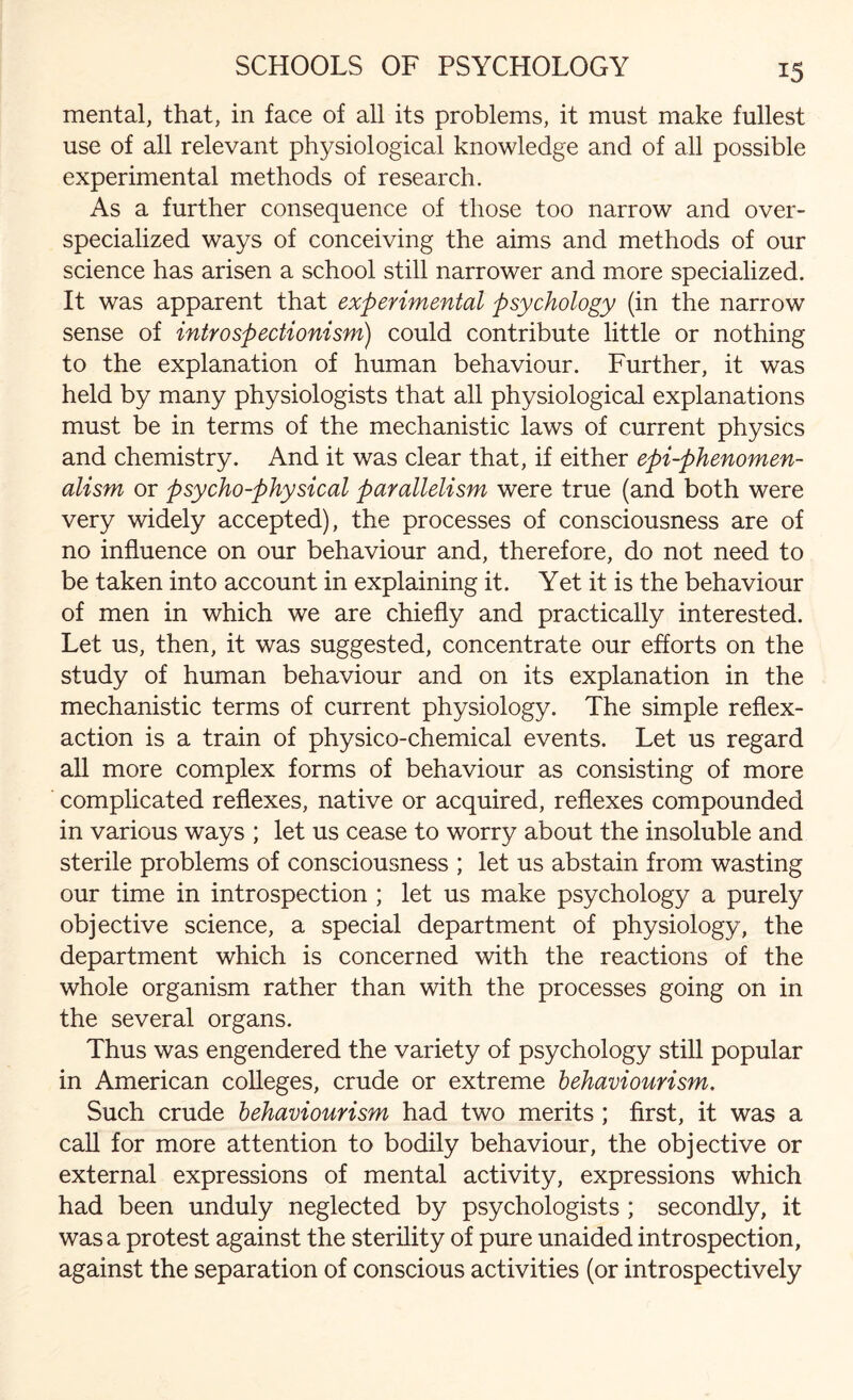 mental, that, in face of all its problems, it must make fullest use of all relevant physiological knowledge and of all possible experimental methods of research. As a further consequence of those too narrow and over¬ specialized ways of conceiving the aims and methods of our science has arisen a school still narrower and more specialized. It was apparent that experimental psychology (in the narrow sense of introspectionism) could contribute little or nothing to the explanation of human behaviour. Further, it was held by many physiologists that all physiological explanations must be in terms of the mechanistic laws of current physics and chemistry. And it was clear that, if either epi-phenomen- alism or psycho-physical parallelism were true (and both were very widely accepted), the processes of consciousness are of no influence on our behaviour and, therefore, do not need to be taken into account in explaining it. Yet it is the behaviour of men in which we are chiefly and practically interested. Let us, then, it was suggested, concentrate our efforts on the study of human behaviour and on its explanation in the mechanistic terms of current physiology. The simple reflex- action is a train of physico-chemical events. Let us regard all more complex forms of behaviour as consisting of more complicated reflexes, native or acquired, reflexes compounded in various ways ; let us cease to worry about the insoluble and sterile problems of consciousness ; let us abstain from wasting our time in introspection ; let us make psychology a purely objective science, a special department of physiology, the department which is concerned with the reactions of the whole organism rather than with the processes going on in the several organs. Thus was engendered the variety of psychology still popular in American colleges, crude or extreme behaviourism. Such crude behaviourism had two merits ; first, it was a call for more attention to bodily behaviour, the objective or external expressions of mental activity, expressions which had been unduly neglected by psychologists ; secondly, it was a protest against the sterility of pure unaided introspection, against the separation of conscious activities (or introspectively