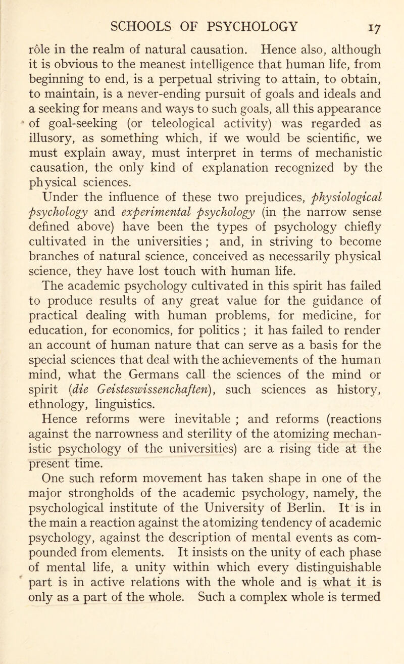 role in the realm of natural causation. Hence also, although it is obvious to the meanest intelligence that human life, from beginning to end, is a perpetual striving to attain, to obtain, to maintain, is a never-ending pursuit of goals and ideals and a seeking for means and ways to such goals, all this appearance of goal-seeking (or teleological activity) was regarded as illusory, as something which, if we would be scientific, we must explain away, must interpret in terms of mechanistic causation, the only kind of explanation recognized by the physical sciences. Under the influence of these two prejudices, physiological psychology and experimental psychology (in the narrow sense defined above) have been the types of psychology chiefly cultivated in the universities; and, in striving to become branches of natural science, conceived as necessarily physical science, they have lost touch with human life. The academic psychology cultivated in this spirit has failed to produce results of any great value for the guidance of practical dealing with human problems, for medicine, for education, for economics, for politics ; it has failed to render an account of human nature that can serve as a basis for the special sciences that deal with the achievements of the human mind, what the Germans call the sciences of the mind or spirit (die Geisteswissenchaften), such sciences as history, ethnology, linguistics. Hence reforms were inevitable ; and reforms (reactions against the narrowness and sterility of the atomizing mechan¬ istic psychology of the universities) are a rising tide at the present time. One such reform movement has taken shape in one of the major strongholds of the academic psychology, namely, the psychological institute of the University of Berlin. It is in the main a reaction against the atomizing tendency of academic psychology, against the description of mental events as com¬ pounded from elements. It insists on the unity of each phase of mental life, a unity within which every distinguishable part is in active relations with the whole and is what it is only as a part of the whole. Such a complex whole is termed