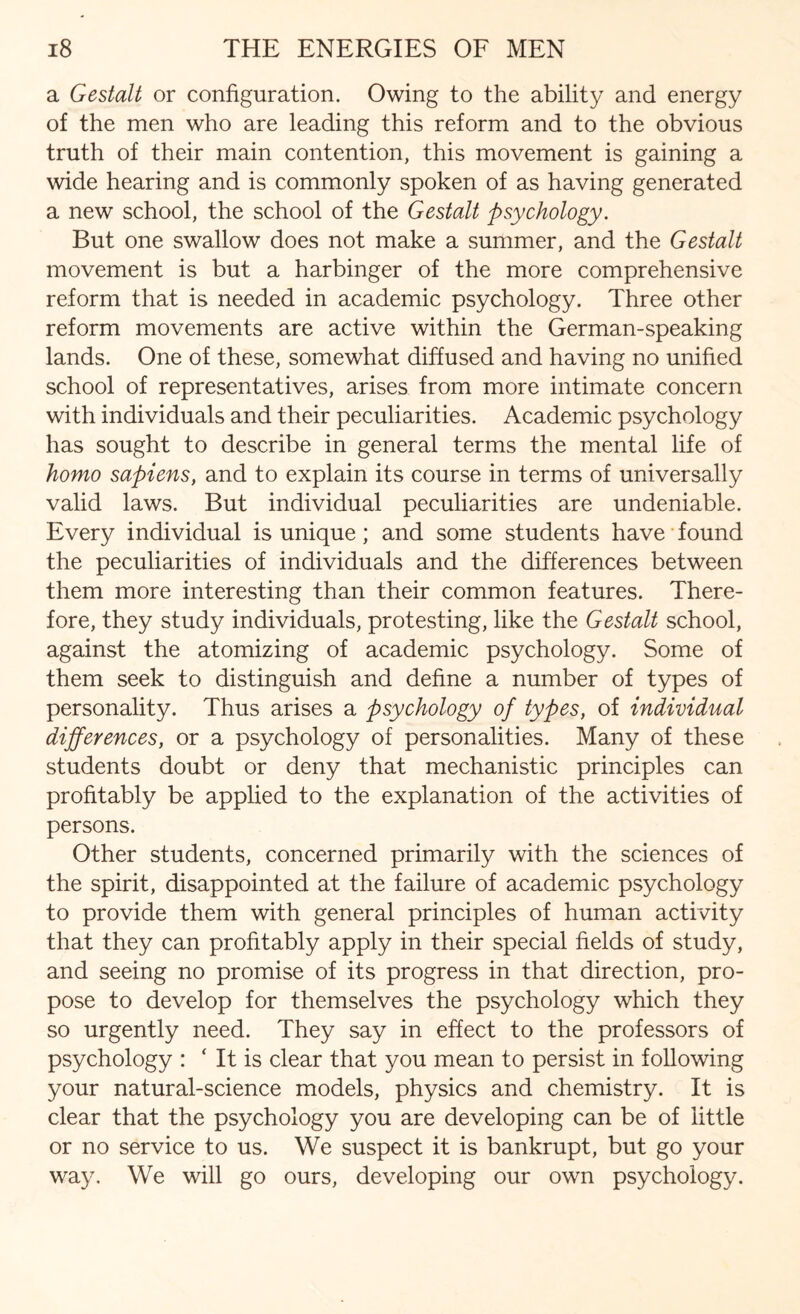 a Gestalt or configuration. Owing to the ability and energy of the men who are leading this reform and to the obvious truth of their main contention, this movement is gaining a wide hearing and is commonly spoken of as having generated a new school, the school of the Gestalt psychology. But one swallow does not make a summer, and the Gestalt movement is but a harbinger of the more comprehensive reform that is needed in academic psychology. Three other reform movements are active within the German-speaking lands. One of these, somewhat diffused and having no unified school of representatives, arises from more intimate concern with individuals and their peculiarities. Academic psychology has sought to describe in general terms the mental life of homo sapiens, and to explain its course in terms of universally valid laws. But individual peculiarities are undeniable. Every individual is unique; and some students have found the peculiarities of individuals and the differences between them more interesting than their common features. There¬ fore, they study individuals, protesting, like the Gestalt school, against the atomizing of academic psychology. Some of them seek to distinguish and define a number of types of personality. Thus arises a psychology of types, of individual differences, or a psychology of personalities. Many of these students doubt or deny that mechanistic principles can profitably be applied to the explanation of the activities of persons. Other students, concerned primarily with the sciences of the spirit, disappointed at the failure of academic psychology to provide them with general principles of human activity that they can profitably apply in their special fields of study, and seeing no promise of its progress in that direction, pro¬ pose to develop for themselves the psychology which they so urgently need. They say in effect to the professors of psychology : ‘ It is clear that you mean to persist in following your natural-science models, physics and chemistry. It is clear that the psychology you are developing can be of little or no service to us. We suspect it is bankrupt, but go your way. We will go ours, developing our own psychology.