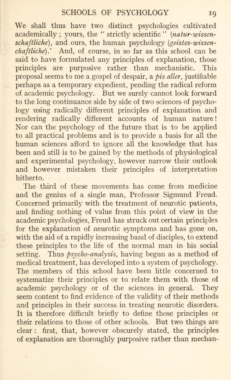 We shall thus have two distinct psychologies cultivated academically; yours, the “ strictly scientific” (natur-wissen- schaftliche), and ours, the human psychology (geistes-wissen- chaftliche)And, of course, in so far as this school can be said to have formulated any principles of explanation, those principles are purposive rather than mechanistic. This proposal seems to me a gospel of despair, a pis alter, justifiable perhaps as a temporary expedient, pending the radical reform of academic psychology. But we surely cannot look forward to the long continuance side by side of two sciences of psycho¬ logy using radically different principles of explanation and rendering radically different accounts of human nature! Nor can the psychology of the future that is to be applied to all practical problems and is to provide a basis for all the human sciences afford to ignore all the knowledge that has been and still is to be gained by the methods of physiological and experimental psychology, however narrow their outlook and however mistaken their principles of interpretation hitherto. The third of these movements has come from medicine and the genius of a single man, Professor Sigmund Freud. Concerned primarily with the treatment of neurotic patients, and finding nothing of value from this point of view in the academic psychologies, Freud has struck out certain principles for the explanation of neurotic symptoms and has gone on, with the aid of a rapidly increasing band of disciples, to extend these principles to the life of the normal man in his social setting. Thus psycho-analysis, having begun as a method of medical treatment, has developed into a system of psychology. The members of this school have been little concerned to systematize their principles or to relate them with those of academic psychology or of the sciences in general. They seem content to find evidence of the validity of their methods and principles in their success in treating neurotic disorders. It is therefore difficult briefly to define those principles or their relations to those of other schools. But two things are clear : first, that, however obscurely stated, the principles of explanation are thoroughly purposive rather than mechan-