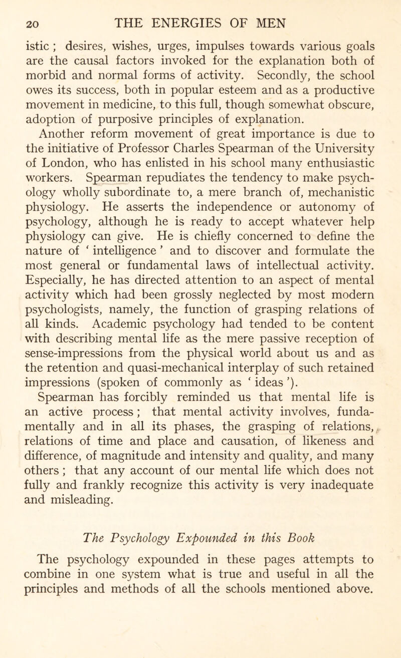 istic ; desires, wishes, urges, impulses towards various goals are the causal factors invoked for the explanation both of morbid and normal forms of activity. Secondly, the school owes its success, both in popular esteem and as a productive movement in medicine, to this full, though somewhat obscure, adoption of purposive principles of explanation. Another reform movement of great importance is due to the initiative of Professor Charles Spearman of the University of London, who has enlisted in his school many enthusiastic workers. Spearman repudiates the tendency to make psych¬ ology wholly subordinate to, a mere branch of, mechanistic physiology. He asserts the independence or autonomy of psychology, although he is ready to accept whatever help physiology can give. He is chiefly concerned to define the nature of ‘ intelligence ’ and to discover and formulate the most general or fundamental laws of intellectual activity. Especially, he has directed attention to an aspect of mental activity which had been grossly neglected by most modern psychologists, namely, the function of grasping relations of all kinds. Academic psychology had tended to be content with describing mental life as the mere passive reception of sense-impressions from the physical world about us and as the retention and quasi-mechanical interplay of such retained impressions (spoken of commonly as ‘ ideas ’). Spearman has forcibly reminded us that mental life is an active process; that mental activity involves, funda¬ mentally and in all its phases, the grasping of relations, relations of time and place and causation, of likeness and difference, of magnitude and intensity and quality, and many others; that any account of our mental life which does not fully and frankly recognize this activity is very inadequate and misleading. The Psychology Expounded in this Book The psychology expounded in these pages attempts to combine in one system what is true and useful in all the principles and methods of all the schools mentioned above.