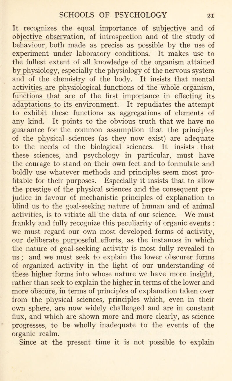 It recognizes the equal importance of subjective and of objective observation, of introspection and of the study of behaviour, both made as precise as possible by the use of experiment under laboratory conditions. It makes use to the fullest extent of all knowledge of the organism attained by physiology, especially the physiology of the nervous system and of the chemistry of the body. It insists that mental activities are physiological functions of the whole organism, functions that are of the first importance in effecting its adaptations to its environment. It repudiates the attempt to exhibit these functions as aggregations of elements of any kind. It points to the obvious truth that we have no guarantee for the common assumption that the principles of the physical sciences (as they now exist) are adequate to the needs of the biological sciences. It insists that these sciences, and psychology in particular, must have the courage to stand on their own feet and to formulate and boldly use whatever methods and principles seem most pro¬ fitable for their purposes. Especially it insists that to allow the prestige of the physical sciences and the consequent pre¬ judice in favour of mechanistic principles of explanation to blind us to the goal-seeking nature of human and of animal activities, is to vitiate all the data of our science. We must frankly and fully recognize this peculiarity of organic events : we must regard our own most developed forms of activity, our deliberate purposeful efforts, as the instances in which the nature of goal-seeking activity is most fully revealed to us; and we must seek to explain the lower obscurer forms of organized activity in the light of our understanding of these higher forms into whose nature we have more insight, rather than seek to explain the higher in terms of the lower and more obscure, in terms of principles of explanation taken over from the physical sciences, principles which, even in their own sphere, are now widely challenged and are in constant flux, and which are shown more and more clearly, as science progresses, to be wholly inadequate to the events of the organic realm. Since at the present time it is not possible to explain