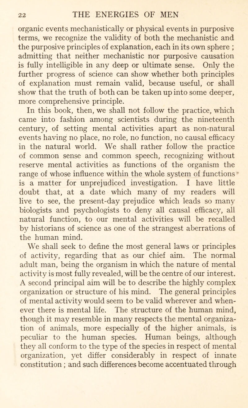 organic events mechanistically or physical events in purposive terms, we recognize the validity of both the mechanistic and the purposive principles of explanation, each in its own sphere ; admitting that neither mechanistic nor purposive causation is fully intelligible in any deep or ultimate sense. Only the further progress of science can show whether both principles of explanation must remain valid, because useful, or shall show that the truth of both can be taken up into some deeper, more comprehensive principle. In this book, then, we shall not follow the practice, which came into fashion among scientists during the nineteenth century, of setting mental activities apart as non-natural events having no place, no role, no function, no causal efficacy in the natural world. We shall rather follow the practice of common sense and common speech, recognizing without reserve mental activities as functions of the organism the range of whose influence within the whole system of functions is a matter for unprejudiced investigation. I have little doubt that, at a date which many of my readers will live to see, the present-day prejudice which leads so many biologists and psychologists to deny all causal efficacy, all natural function, to our mental activities will be recalled by historians of science as one of the strangest aberrations of the human mind. We shall seek to define the most general laws or principles of activity, regarding that as our chief aim. The normal adult man, being the organism in which the nature of mental activity is most fully revealed, will be the centre of our interest. A second principal aim will be to describe the highly complex organization or structure of his mind. The general principles of mental activity would seem to be valid wherever and when¬ ever there is mental life. The structure of the human mind, though it may resemble in many respects the mental organiza¬ tion of animals, more especially of the higher animals, is peculiar to the human species. Human beings, although they all conform to the type of the species in respect of mental organization, yet differ considerably in respect of innate constitution ; and such differences become accentuated through
