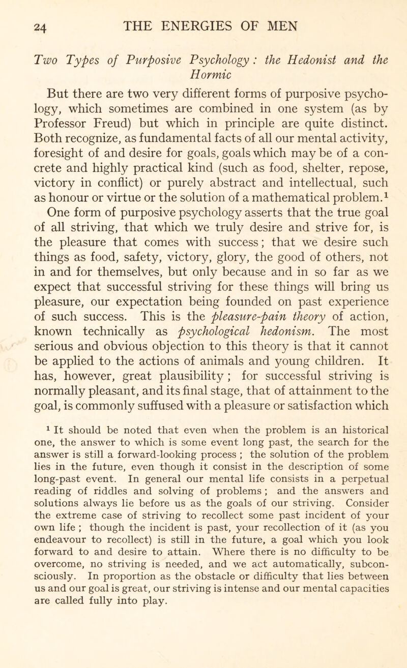 Two Types of Purposive Psychology: the Hedonist and the Hormic But there are two very different forms of purposive psycho¬ logy, which sometimes are combined in one system (as by Professor Freud) but which in principle are quite distinct. Both recognize, as fundamental facts of all our mental activity, foresight of and desire for goals, goals which may be of a con¬ crete and highly practical kind (such as food, shelter, repose, victory in conflict) or purely abstract and intellectual, such as honour or virtue or the solution of a mathematical problem.1 One form of purposive psychology asserts that the true goal of all striving, that which we truly desire and strive for, is the pleasure that comes with success; that we desire such things as food, safety, victory, glory, the good of others, not in and for themselves, but only because and in so far as we expect that successful striving for these things will bring us pleasure, our expectation being founded on past experience of such success. This is the pleasure-pain theory of action, known technically as psychological hedonism. The most serious and obvious objection to this theory is that it cannot be applied to the actions of animals and young children. It has, however, great plausibility; for successful striving is normally pleasant, and its final stage, that of attainment to the goal, is commonly suffused with a pleasure or satisfaction which 1 It should be noted that even when the problem is an historical one, the answer to which is some event long past, the search for the answer is still a forward-looking process ; the solution of the problem lies in the future, even though it consist in the description of some long-past event. In general our mental life consists in a perpetual reading of riddles and solving of problems ; and the answers and solutions always lie before us as the goals of our striving. Consider the extreme case of striving to recollect some past incident of your own life ; though the incident is past, your recollection of it (as you endeavour to recollect) is still in the future, a goal which you look forward to and desire to attain. Where there is no difficulty to be overcome, no striving is needed, and we act automatically, subcon¬ sciously. In proportion as the obstacle or difficulty that lies between us and our goal is great, our striving is intense and our mental capacities are called fully into play.