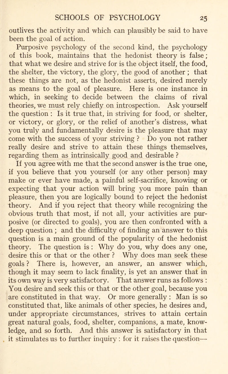 outlives the activity and which can plausibly be said to have been the goal of action. Purposive psychology of the second kind, the psychology of this book, maintains that the hedonist theory is false; that what we desire and strive for is the object itself, the food, the shelter, the victory, the glory, the good of another ; that these things are not, as the hedonist asserts, desired merely as means to the goal of pleasure. Here is one instance in which, in seeking to decide between the claims of rival theories, we must rely chiefly on introspection. Ask yourself the question : Is it true that, in striving for food, or shelter, or victory, or glory, or the relief of another’s distress, what you truly and fundamentally desire is the pleasure that may come with the success of your striving ? Do you not rather really desire and strive to attain these things themselves, regarding them as intrinsically good and desirable ? If you agree with me that the second answrer is the true one, if you believe that you yourself (or any other person) may make or ever have made, a painful self-sacrifice, knowing or expecting that your action will bring you more pain than pleasure, then you are logically bound to reject the hedonist theory. And if you reject that theory while recognizing the obvious truth that most, if not all, your activities are pur¬ posive (or directed to goals), you are then confronted with a deep question ; and the difficulty of finding an answer to this question is a main ground of the popularity of the hedonist theory. The question is : Why do you, why does any one, desire this or that or the other ? Why does man seek these goals ? There is, however, an answer, an answer which, though it may seem to lack finality, is yet an answer that in its own way is very satisfactory. That answer runs as follows : You desire and seek this or that or the other goal, because you are constituted in that way. Or more generally : Man is so constituted that, like animals of other species, he desires and, under appropriate circumstances, strives to attain certain great natural goals, food, shelter, companions, a mate, know¬ ledge, and so forth. And this answer is satisfactory in that , it stimulates us to further inquiry : for it raises the question—