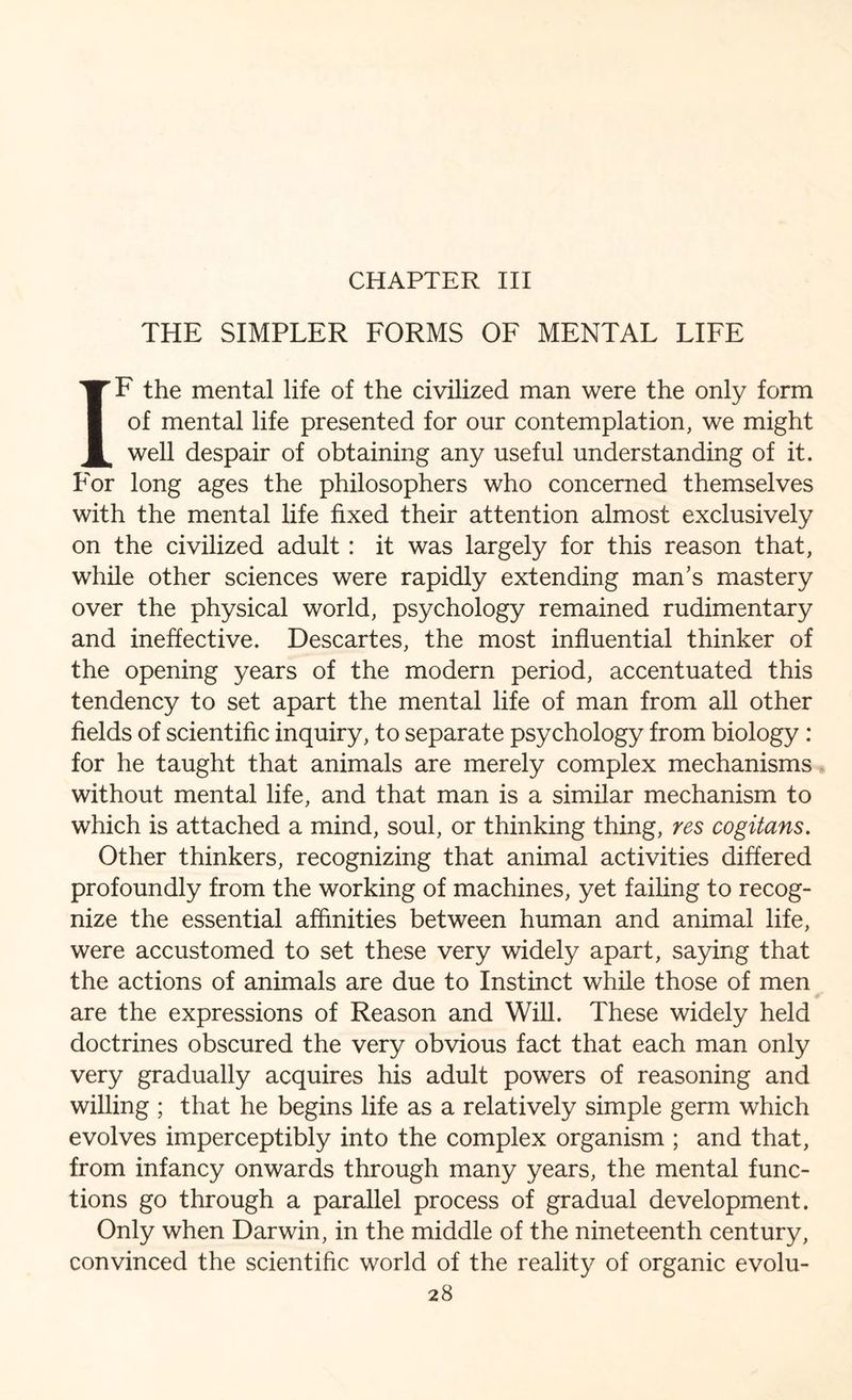 CHAPTER III THE SIMPLER FORMS OF MENTAL LIFE IF the mental life of the civilized man were the only form of mental life presented for our contemplation, we might well despair of obtaining any useful understanding of it. For long ages the philosophers who concerned themselves with the mental life fixed their attention almost exclusively on the civilized adult : it was largely for this reason that, while other sciences were rapidly extending man’s mastery over the physical world, psychology remained rudimentary and ineffective. Descartes, the most influential thinker of the opening years of the modern period, accentuated this tendency to set apart the mental life of man from all other fields of scientific inquiry, to separate psychology from biology : for he taught that animals are merely complex mechanisms without mental life, and that man is a similar mechanism to which is attached a mind, soul, or thinking thing, res cogitans. Other thinkers, recognizing that animal activities differed profoundly from the working of machines, yet failing to recog¬ nize the essential affinities between human and animal life, were accustomed to set these very widely apart, saying that the actions of animals are due to Instinct while those of men are the expressions of Reason and Will. These widely held doctrines obscured the very obvious fact that each man only very gradually acquires his adult powers of reasoning and willing ; that he begins life as a relatively simple germ which evolves imperceptibly into the complex organism ; and that, from infancy onwards through many years, the mental func¬ tions go through a parallel process of gradual development. Only when Darwin, in the middle of the nineteenth century, convinced the scientific world of the reality of organic evolu-