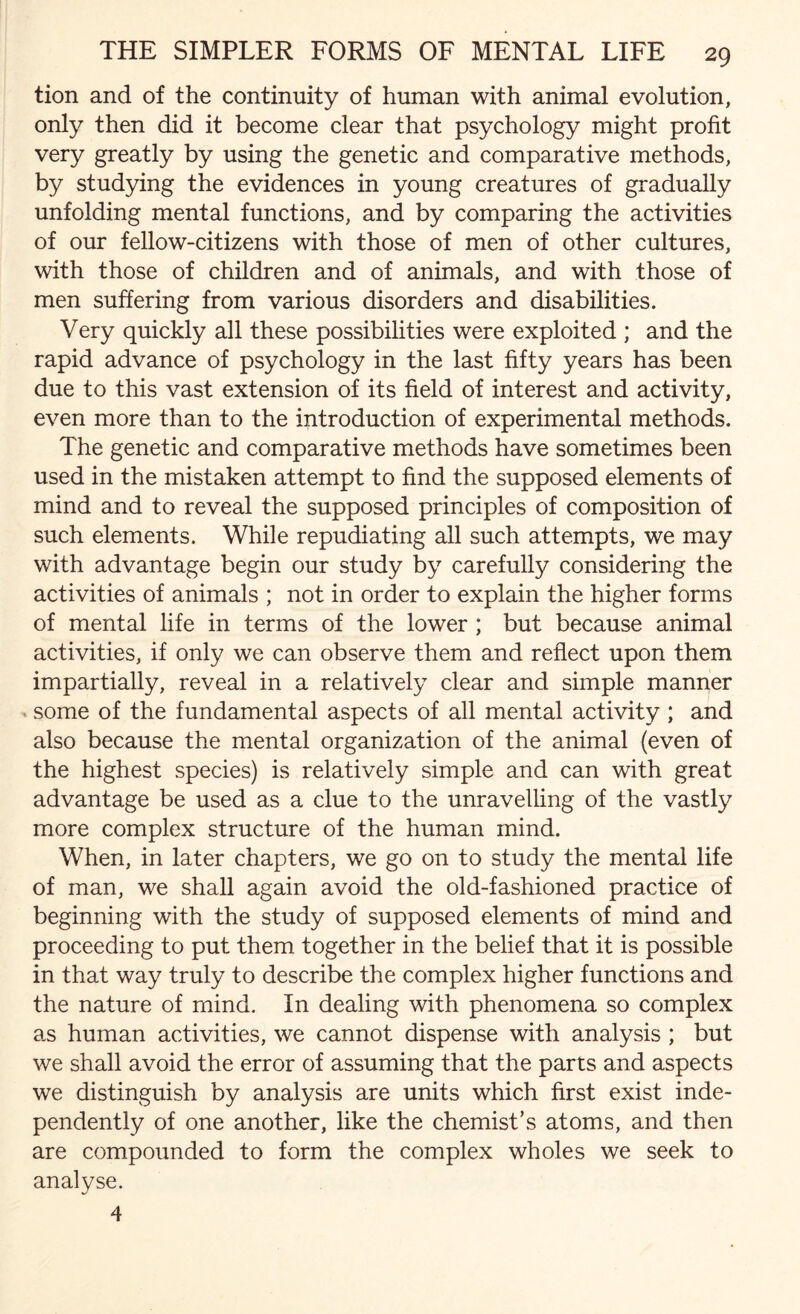 tion and of the continuity of human with animal evolution, only then did it become clear that psychology might profit very greatly by using the genetic and comparative methods, by studying the evidences in young creatures of gradually unfolding mental functions, and by comparing the activities of our fellow-citizens with those of men of other cultures, with those of children and of animals, and with those of men suffering from various disorders and disabilities. Very quickly all these possibilities were exploited ; and the rapid advance of psychology in the last fifty years has been due to this vast extension of its field of interest and activity, even more than to the introduction of experimental methods. The genetic and comparative methods have sometimes been used in the mistaken attempt to find the supposed elements of mind and to reveal the supposed principles of composition of such elements. While repudiating all such attempts, we may with advantage begin our study by carefully considering the activities of animals ; not in order to explain the higher forms of mental life in terms of the lower ; but because animal activities, if only we can observe them and reflect upon them impartially, reveal in a relatively clear and simple manner some of the fundamental aspects of all mental activity; and also because the mental organization of the animal (even of the highest species) is relatively simple and can with great advantage be used as a clue to the unravelling of the vastly more complex structure of the human mind. When, in later chapters, we go on to study the mental life of man, we shall again avoid the old-fashioned practice of beginning with the study of supposed elements of mind and proceeding to put them together in the belief that it is possible in that way truly to describe the complex higher functions and the nature of mind. In dealing with phenomena so complex as human activities, we cannot dispense with analysis ; but we shall avoid the error of assuming that the parts and aspects we distinguish by analysis are units which first exist inde¬ pendently of one another, like the chemist’s atoms, and then are compounded to form the complex wholes we seek to analyse. 4