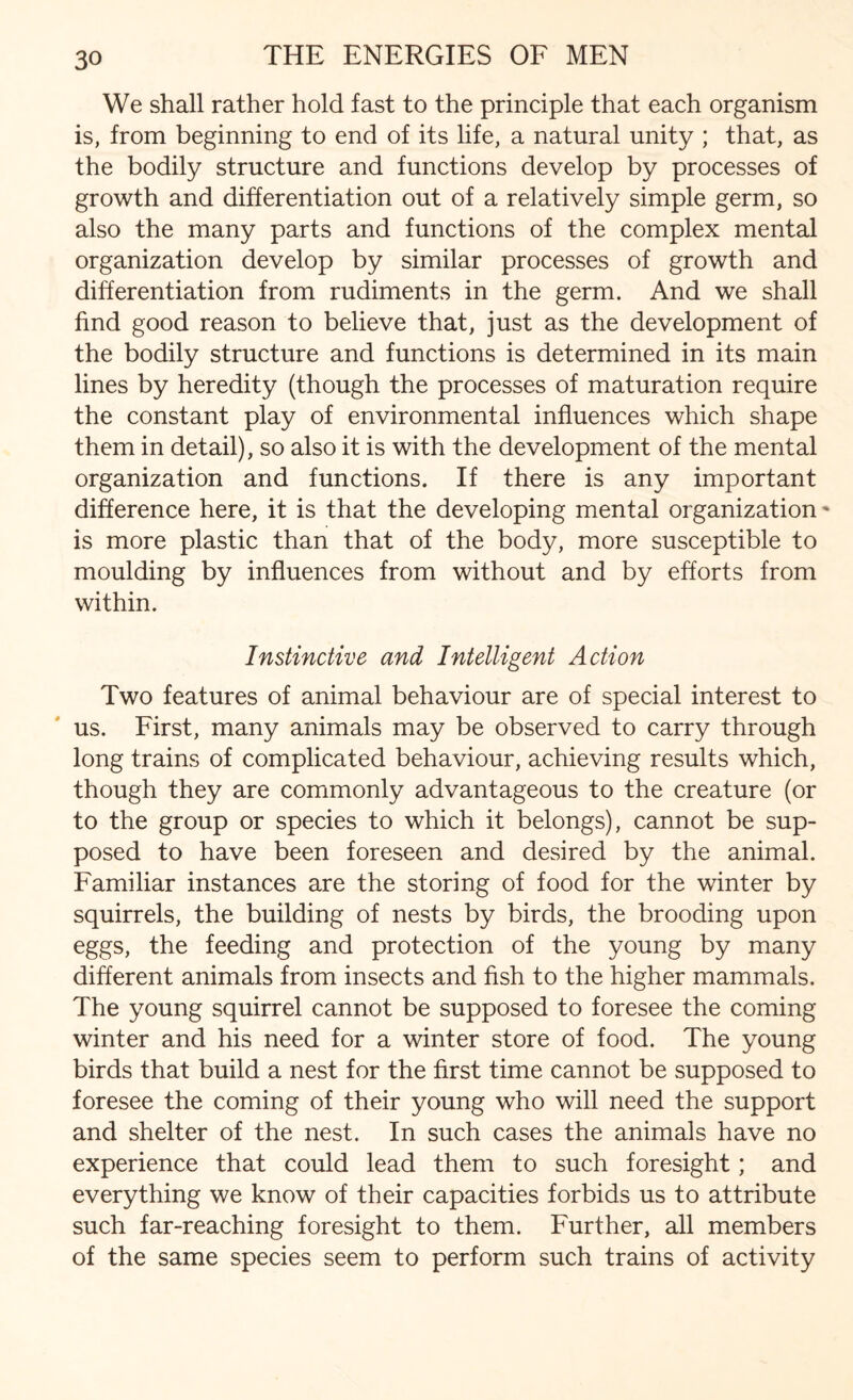 We shall rather hold fast to the principle that each organism is, from beginning to end of its life, a natural unity ; that, as the bodily structure and functions develop by processes of growth and differentiation out of a relatively simple germ, so also the many parts and functions of the complex mental organization develop by similar processes of growth and differentiation from rudiments in the germ. And we shall find good reason to believe that, just as the development of the bodily structure and functions is determined in its main lines by heredity (though the processes of maturation require the constant play of environmental influences which shape them in detail), so also it is with the development of the mental organization and functions. If there is any important difference here, it is that the developing mental organization - is more plastic than that of the body, more susceptible to moulding by influences from without and by efforts from within. Instinctive and Intelligent Action Two features of animal behaviour are of special interest to us. First, many animals may be observed to carry through long trains of complicated behaviour, achieving results which, though they are commonly advantageous to the creature (or to the group or species to which it belongs), cannot be sup¬ posed to have been foreseen and desired by the animal. Familiar instances are the storing of food for the winter by squirrels, the building of nests by birds, the brooding upon eggs, the feeding and protection of the young by many different animals from insects and fish to the higher mammals. The young squirrel cannot be supposed to foresee the coming winter and his need for a winter store of food. The young birds that build a nest for the first time cannot be supposed to foresee the coming of their young who will need the support and shelter of the nest. In such cases the animals have no experience that could lead them to such foresight; and everything we know of their capacities forbids us to attribute such far-reaching foresight to them. Further, all members of the same species seem to perform such trains of activity