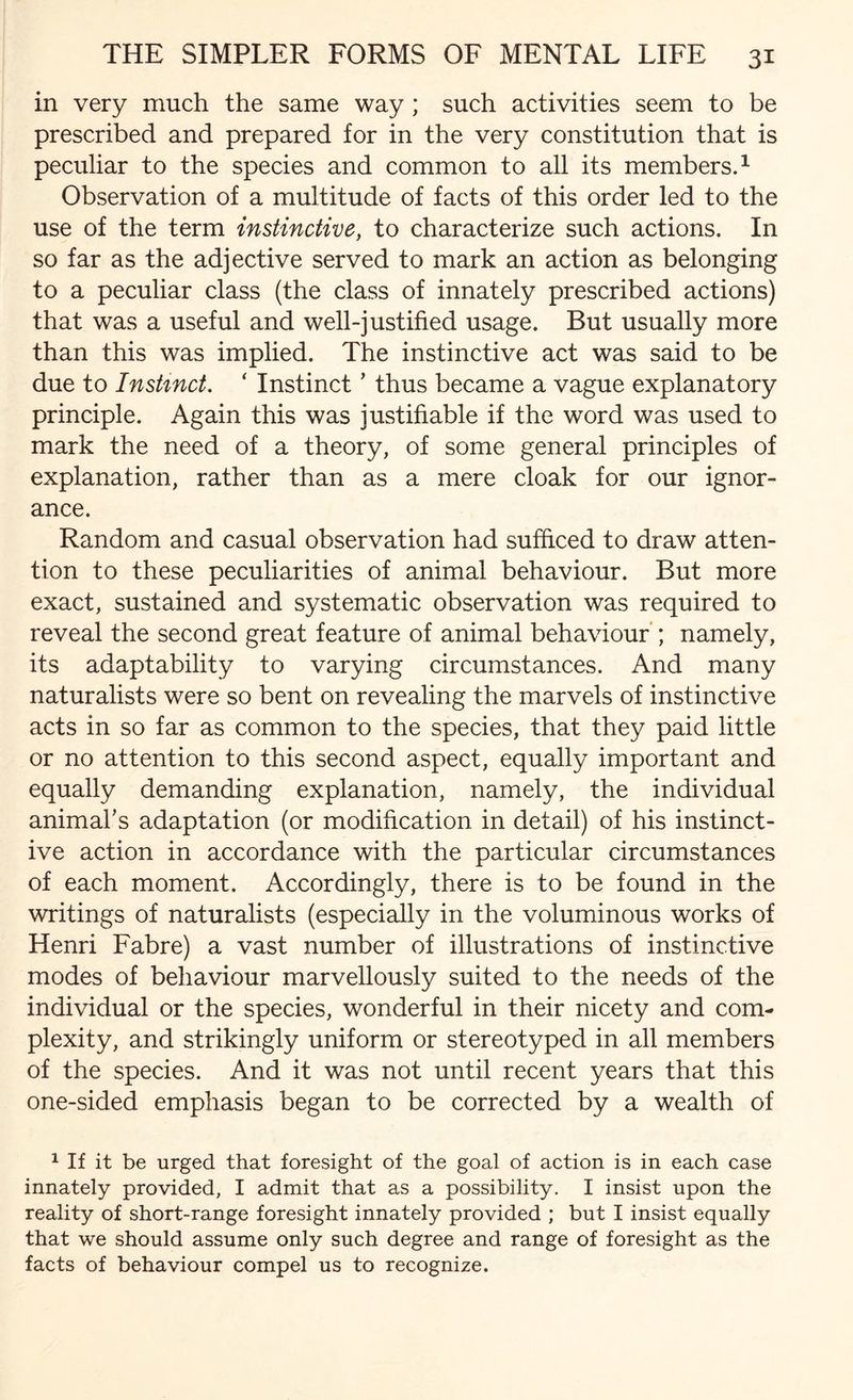 in very much the same way; such activities seem to be prescribed and prepared for in the very constitution that is peculiar to the species and common to all its members.1 Observation of a multitude of facts of this order led to the use of the term instinctive, to characterize such actions. In so far as the adjective served to mark an action as belonging to a peculiar class (the class of innately prescribed actions) that was a useful and well-justified usage. But usually more than this was implied. The instinctive act was said to be due to Instinct. ‘ Instinct ’ thus became a vague explanatory principle. Again this was justifiable if the word was used to mark the need of a theory, of some general principles of explanation, rather than as a mere cloak for our ignor¬ ance. Random and casual observation had sufficed to draw atten¬ tion to these peculiarities of animal behaviour. But more exact, sustained and systematic observation was required to reveal the second great feature of animal behaviour ; namely, its adaptability to varying circumstances. And many naturalists were so bent on revealing the marvels of instinctive acts in so far as common to the species, that they paid little or no attention to this second aspect, equally important and equally demanding explanation, namely, the individual animal’s adaptation (or modification in detail) of his instinct¬ ive action in accordance with the particular circumstances of each moment. Accordingly, there is to be found in the writings of naturalists (especially in the voluminous works of Henri Fabre) a vast number of illustrations of instinctive modes of behaviour marvellously suited to the needs of the individual or the species, wonderful in their nicety and com¬ plexity, and strikingly uniform or stereotyped in all members of the species. And it was not until recent years that this one-sided emphasis began to be corrected by a wealth of 1 If it be urged that foresight of the goal of action is in each case innately provided, I admit that as a possibility. I insist upon the reality of short-range foresight innately provided ; but I insist equally that we should assume only such degree and range of foresight as the facts of behaviour compel us to recognize.