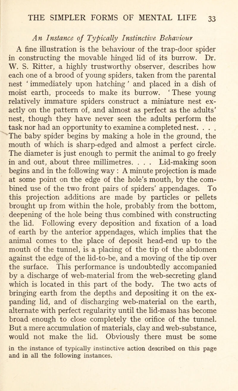 An Instance of Typically Instinctive Behaviour A fine illustration is the behaviour of the trap-door spider in constructing the movable hinged lid of its burrow. Dr. W. S. Ritter, a highly trustworthy observer, describes how each one of a brood of young spiders, taken from the parental nest ‘ immediately upon hatching ’ and placed in a dish of moist earth, proceeds to make its burrow. ‘ These young relatively immature spiders construct a miniature nest ex¬ actly on the pattern of, and almost as perfect as the adults’ nest, though they have never seen the adults perform the task nor had an opportunity to examine a completed nest. . . . The baby spider begins by making a hole in the ground, the mouth of which is sharp-edged and almost a perfect circle. The diameter is just enough to permit the animal to go freely in and out, about three millimetres. . . . Lid-making soon begins and in the following way : A minute projection is made at some point on the edge of the hole’s mouth, by the com¬ bined use of the two front pairs of spiders’ appendages. To this projection additions are made by particles or pellets brought up from within the hole, probably from the bottom, deepening of the hole being thus combined with constructing the lid. Following every deposition and fixation of a load of earth by the anterior appendages, which implies that the animal comes to the place of deposit head-end up to the mouth of the tunnel, is a placing of the tip of the abdomen against the edge of the lid-to-be, and a moving of the tip over the surface. This performance is undoubtedly accompanied by a discharge of web-material from the web-secreting gland which is located in this part of the body. The two acts of bringing earth from the depths and depositing it on the ex¬ panding lid, and of discharging web-material on the earth, alternate with perfect regularity until the lid-mass has become broad enough to close completely the orifice of the tunnel. But a mere accumulation of materials, clay and web-substance, would not make the lid. Obviously there must be some in the instance of typically instinctive action described on this page and in all the following instances.