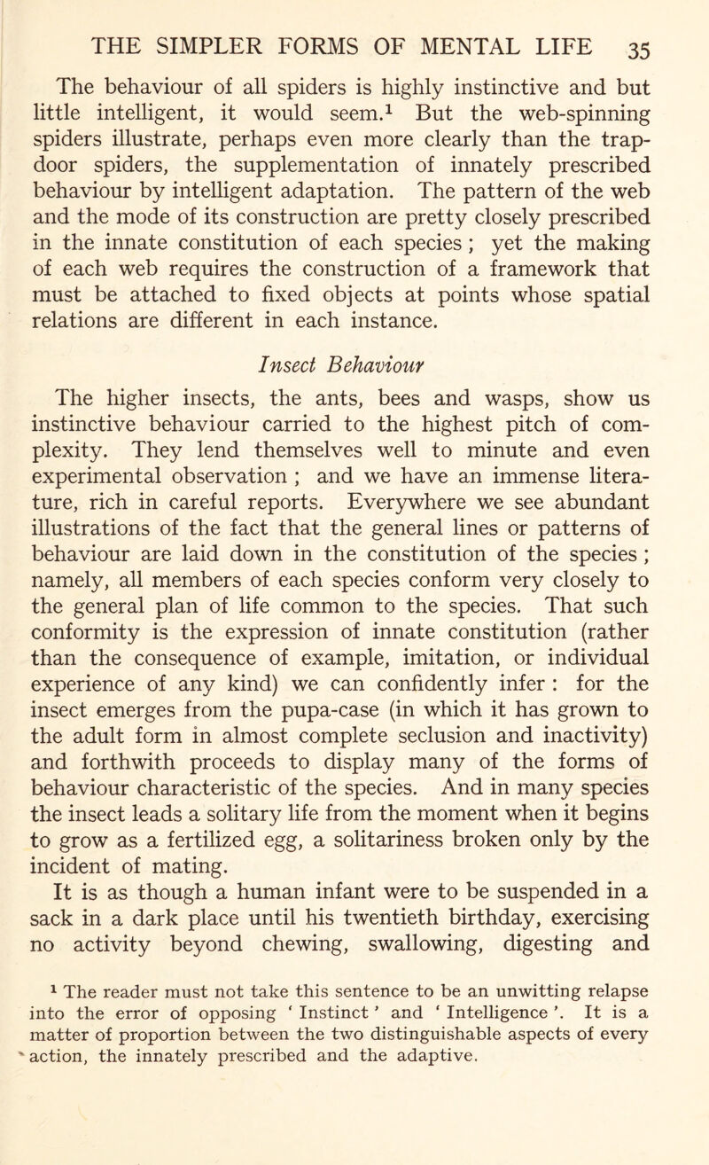 The behaviour of all spiders is highly instinctive and but little intelligent, it would seem.1 But the web-spinning spiders illustrate, perhaps even more clearly than the trap¬ door spiders, the supplementation of innately prescribed behaviour by intelligent adaptation. The pattern of the web and the mode of its construction are pretty closely prescribed in the innate constitution of each species; yet the making of each web requires the construction of a framework that must be attached to fixed objects at points whose spatial relations are different in each instance. Insect Behaviour The higher insects, the ants, bees and wasps, show us instinctive behaviour carried to the highest pitch of com¬ plexity. They lend themselves well to minute and even experimental observation ; and we have an immense litera¬ ture, rich in careful reports. Everywhere we see abundant illustrations of the fact that the general lines or patterns of behaviour are laid down in the constitution of the species ; namely, all members of each species conform very closely to the general plan of life common to the species. That such conformity is the expression of innate constitution (rather than the consequence of example, imitation, or individual experience of any kind) we can confidently infer : for the insect emerges from the pupa-case (in which it has grown to the adult form in almost complete seclusion and inactivity) and forthwith proceeds to display many of the forms of behaviour characteristic of the species. And in many species the insect leads a solitary life from the moment when it begins to grow as a fertilized egg, a solitariness broken only by the incident of mating. It is as though a human infant were to be suspended in a sack in a dark place until his twentieth birthday, exercising no activity beyond chewing, swallowing, digesting and 1 The reader must not take this sentence to be an unwitting relapse into the error of opposing ‘ Instinct ’ and ‘ Intelligence ’. It is a matter of proportion between the two distinguishable aspects of every ' action, the innately prescribed and the adaptive.