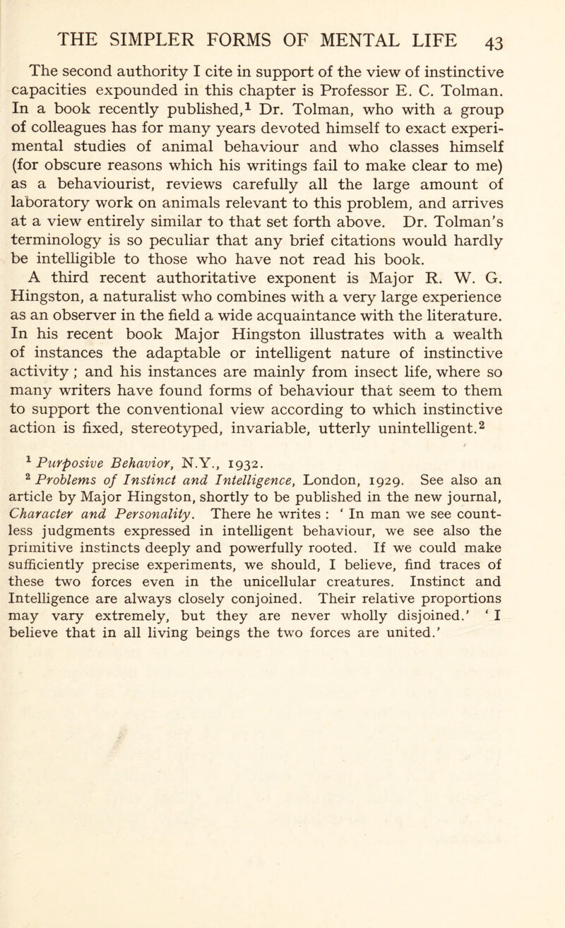 The second authority I cite in support of the view of instinctive capacities expounded in this chapter is Professor E. C. Tolman. In a book recently published,1 Dr. Tolman, who with a group of colleagues has for many years devoted himself to exact experi¬ mental studies of animal behaviour and who classes himself (for obscure reasons which his writings fail to make clear to me) as a behaviourist, reviews carefully all the large amount of laboratory work on animals relevant to this problem, and arrives at a view entirely similar to that set forth above. Dr. Tolman’s terminology is so peculiar that any brief citations would hardly be intelligible to those who have not read his book. A third recent authoritative exponent is Major R. W. G. Kingston, a naturalist who combines with a very large experience as an observer in the field a wide acquaintance with the literature. In his recent book Major Hingston illustrates with a wealth of instances the adaptable or intelligent nature of instinctive activity ; and his instances are mainly from insect life, where so many writers have found forms of behaviour that seem to them to support the conventional view according to which instinctive action is fixed, stereotyped, invariable, utterly unintelligent.2 1 Purposive Behavior, N.Y., 1932. 2 Problems of Instinct and Intelligence, London, 1929. See also an article by Major Hingston, shortly to be published in the new journal, Character and Personality. There he writes : ‘ In man we see count¬ less judgments expressed in intelligent behaviour, we see also the primitive instincts deeply and powerfully rooted. If we could make sufficiently precise experiments, we should, I believe, find traces of these two forces even in the unicellular creatures. Instinct and Intelligence are always closely conjoined. Their relative proportions may vary extremely, but they are never wholly disjoined.’ ‘ I believe that in all living beings the two forces are united.’