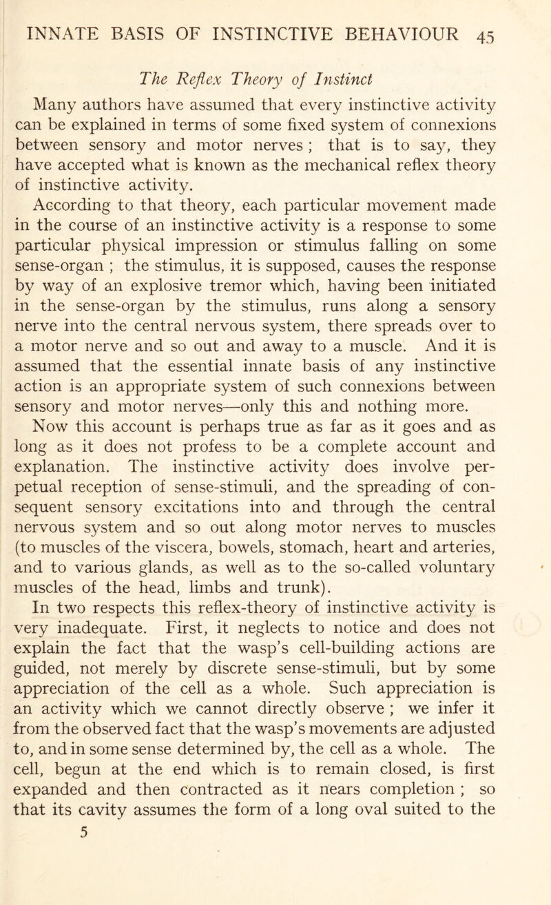 The Reflex Theory of Instinct Many authors have assumed that every instinctive activity can be explained in terms of some fixed system of connexions between sensory and motor nerves ; that is to say, they have accepted what is known as the mechanical reflex theory of instinctive activity. According to that theory, each particular movement made in the course of an instinctive activity is a response to some particular physical impression or stimulus falling on some sense-organ ; the stimulus, it is supposed, causes the response by way of an explosive tremor which, having been initiated in the sense-organ by the stimulus, runs along a sensory nerve into the central nervous system, there spreads over to a motor nerve and so out and away to a muscle. And it is assumed that the essential innate basis of any instinctive action is an appropriate system of such connexions between sensory and motor nerves—only this and nothing more. Now this account is perhaps true as far as it goes and as long as it does not profess to be a complete account and explanation. The instinctive activity does involve per¬ petual reception of sense-stimuli, and the spreading of con¬ sequent sensory excitations into and through the central nervous system and so out along motor nerves to muscles (to muscles of the viscera, bowels, stomach, heart and arteries, and to various glands, as well as to the so-called voluntary muscles of the head, limbs and trunk). In two respects this reflex-theory of instinctive activity is very inadequate. First, it neglects to notice and does not explain the fact that the wasp’s cell-building actions are guided, not merely by discrete sense-stimuli, but by some appreciation of the cell as a whole. Such appreciation is an activity which we cannot directly observe ; we infer it from the observed fact that the wasp’s movements are adjusted to, and in some sense determined by, the cell as a whole. The cell, begun at the end which is to remain closed, is first expanded and then contracted as it nears completion ; so that its cavity assumes the form of a long oval suited to the 5