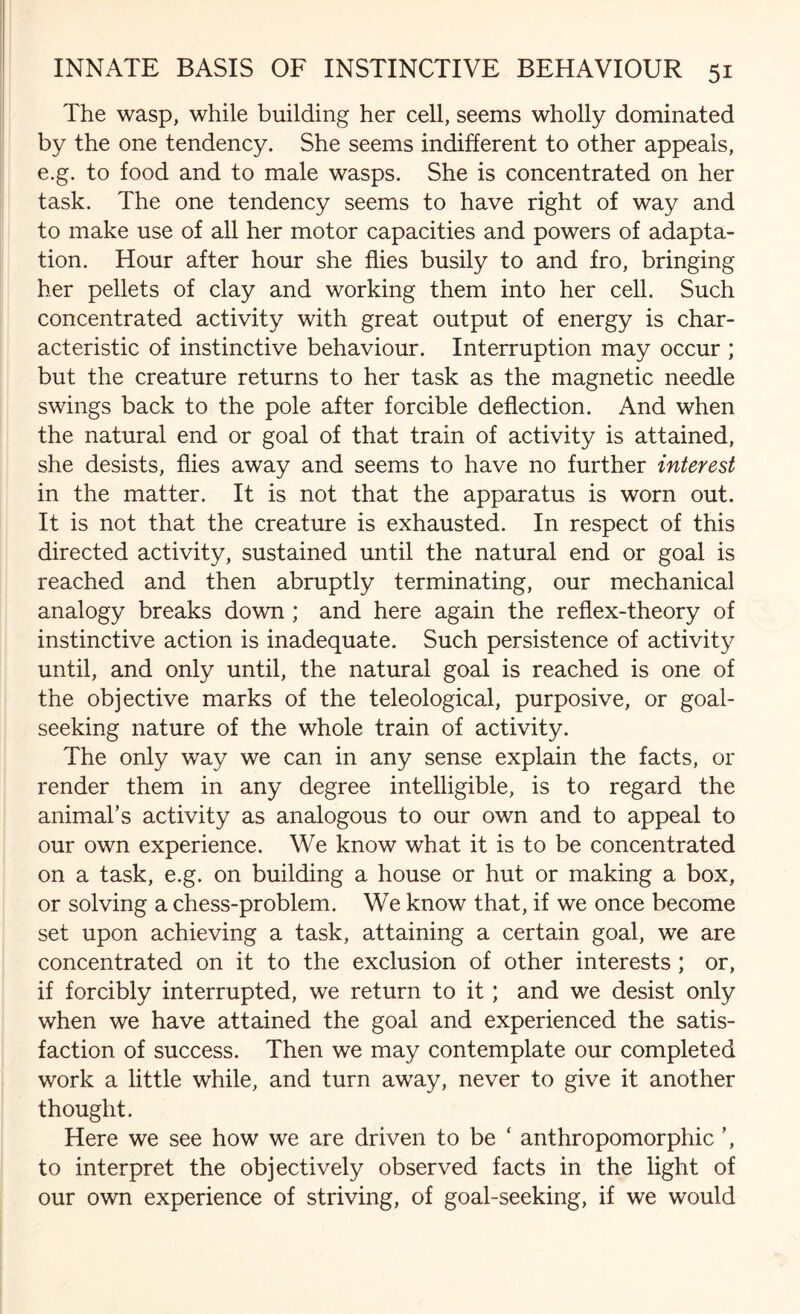 The wasp, while building her cell, seems wholly dominated by the one tendency. She seems indifferent to other appeals, e.g. to food and to male wasps. She is concentrated on her task. The one tendency seems to have right of way and to make use of all her motor capacities and powers of adapta¬ tion. Hour after hour she flies busily to and fro, bringing her pellets of clay and working them into her cell. Such concentrated activity with great output of energy is char¬ acteristic of instinctive behaviour. Interruption may occur ; but the creature returns to her task as the magnetic needle swings back to the pole after forcible deflection. And when the natural end or goal of that train of activity is attained, she desists, flies away and seems to have no further interest in the matter. It is not that the apparatus is worn out. It is not that the creature is exhausted. In respect of this directed activity, sustained until the natural end or goal is reached and then abruptly terminating, our mechanical analogy breaks down; and here again the reflex-theory of instinctive action is inadequate. Such persistence of activity until, and only until, the natural goal is reached is one of the objective marks of the teleological, purposive, or goal¬ seeking nature of the whole train of activity. The only way we can in any sense explain the facts, or render them in any degree intelligible, is to regard the animal’s activity as analogous to our own and to appeal to our own experience. We know what it is to be concentrated on a task, e.g. on building a house or hut or making a box, or solving a chess-problem. We know that, if we once become set upon achieving a task, attaining a certain goal, we are concentrated on it to the exclusion of other interests ; or, if forcibly interrupted, we return to it; and we desist only when we have attained the goal and experienced the satis¬ faction of success. Then we may contemplate our completed work a little while, and turn away, never to give it another thought. Here we see how we are driven to be ‘ anthropomorphic ’, to interpret the objectively observed facts in the light of our own experience of striving, of goal-seeking, if we would