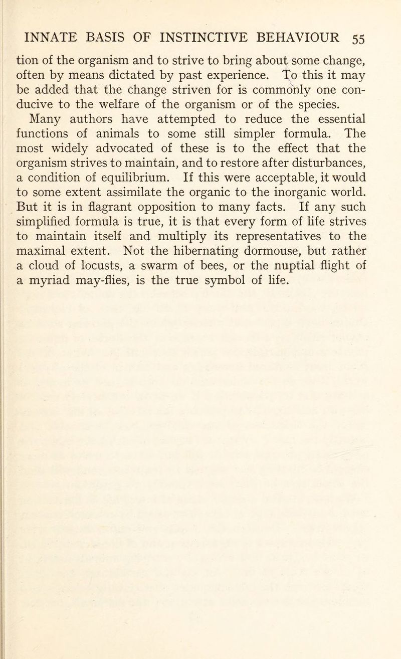 tion of the organism and to strive to bring about some change, often by means dictated by past experience. To this it may be added that the change striven for is commonly one con¬ ducive to the welfare of the organism or of the species. Many authors have attempted to reduce the essential functions of animals to some still simpler formula. The most widely advocated of these is to the effect that the organism strives to maintain, and to restore after disturbances, a condition of equilibrium. If this were acceptable, it would to some extent assimilate the organic to the inorganic world. But it is in flagrant opposition to many facts. If any such simplified formula is true, it is that every form of life strives to maintain itself and multiply its representatives to the maximal extent. Not the hibernating dormouse, but rather a cloud of locusts, a swarm of bees, or the nuptial flight of a myriad may-flies, is the true symbol of life.