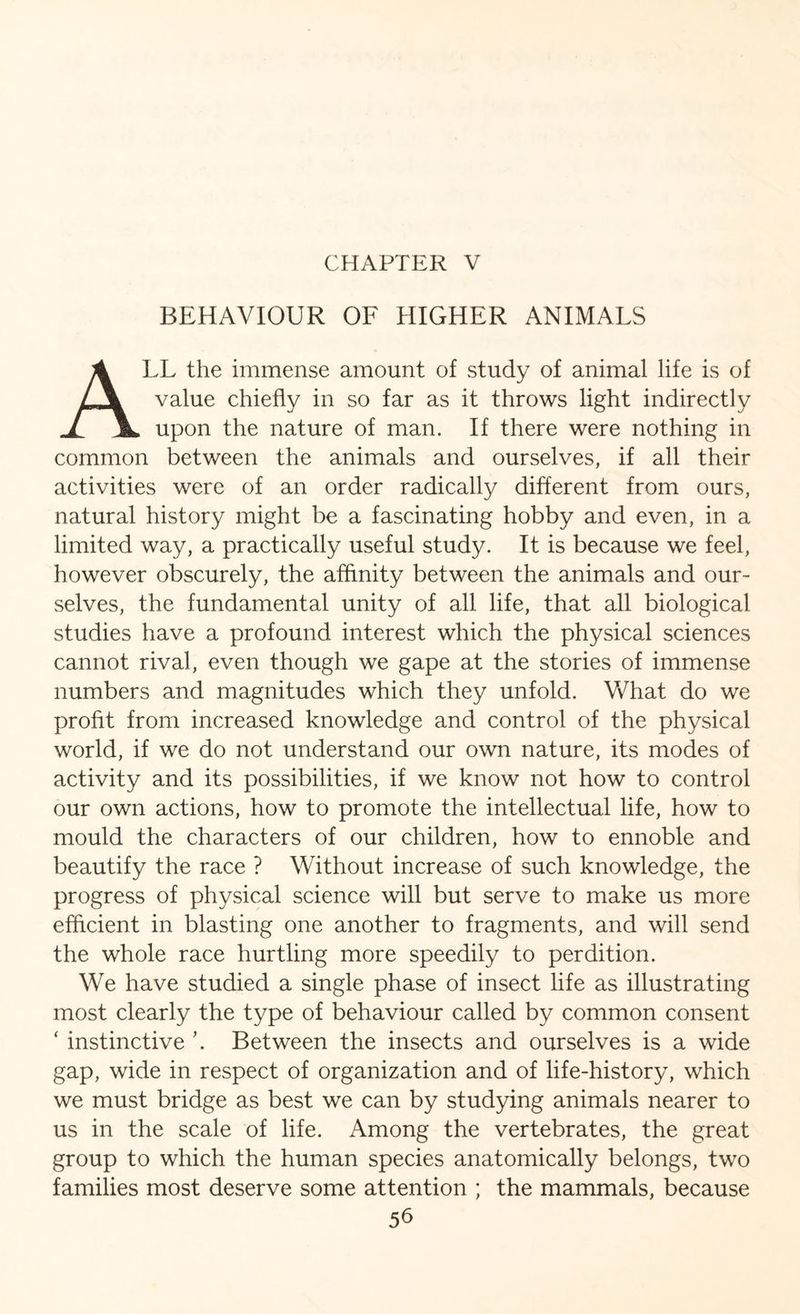 CHAPTER V BEHAVIOUR OF HIGHER ANIMALS ALL the immense amount of study of animal life is of value chiefly in so far as it throws light indirectly upon the nature of man. If there were nothing in common between the animals and ourselves, if all their activities were of an order radically different from ours, natural history might be a fascinating hobby and even, in a limited way, a practically useful study. It is because we feel, however obscurely, the affinity between the animals and our¬ selves, the fundamental unity of all life, that all biological studies have a profound interest which the physical sciences cannot rival, even though we gape at the stories of immense numbers and magnitudes which they unfold. What do we profit from increased knowledge and control of the physical world, if we do not understand our own nature, its modes of activity and its possibilities, if we know not how to control our own actions, how to promote the intellectual life, how to mould the characters of our children, how to ennoble and beautify the race ? Without increase of such knowledge, the progress of physical science will but serve to make us more efficient in blasting one another to fragments, and will send the whole race hurtling more speedily to perdition. We have studied a single phase of insect life as illustrating most clearly the type of behaviour called by common consent ‘ instinctive Between the insects and ourselves is a wide gap, wide in respect of organization and of life-history, which we must bridge as best we can by studying animals nearer to us in the scale of life. Among the vertebrates, the great group to which the human species anatomically belongs, two families most deserve some attention ; the mammals, because 5b