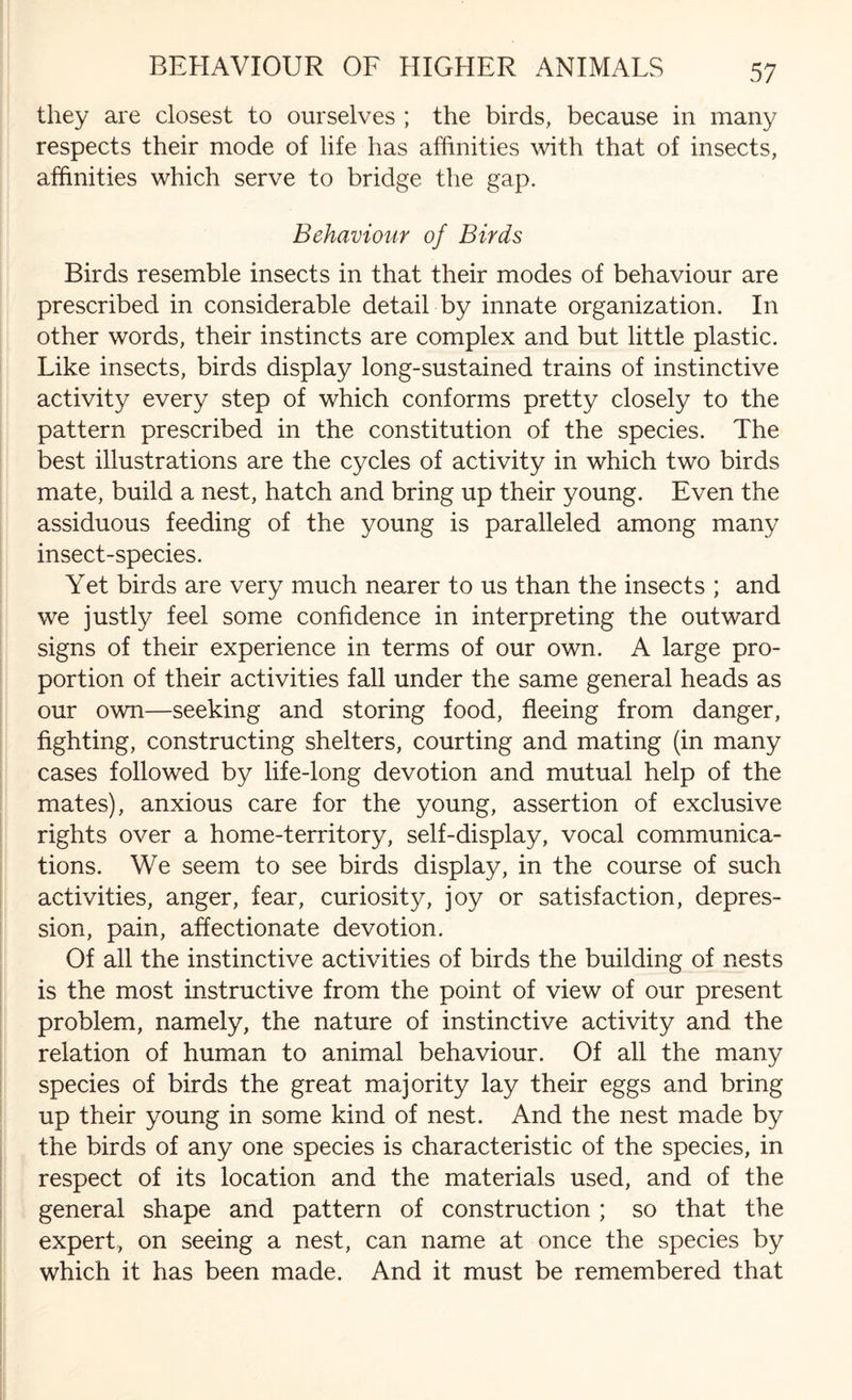 they are closest to ourselves ; the birds, because in many respects their mode of life has affinities with that of insects, affinities which serve to bridge the gap. Behaviour of Birds Birds resemble insects in that their modes of behaviour are prescribed in considerable detail by innate organization. In other words, their instincts are complex and but little plastic. Like insects, birds display long-sustained trains of instinctive activity every step of which conforms pretty closely to the pattern prescribed in the constitution of the species. The best illustrations are the cycles of activity in which two birds mate, build a nest, hatch and bring up their young. Even the assiduous feeding of the young is paralleled among many insect-species. Yet birds are very much nearer to us than the insects ; and we justly feel some confidence in interpreting the outward signs of their experience in terms of our own. A large pro¬ portion of their activities fall under the same general heads as our own—seeking and storing food, fleeing from danger, fighting, constructing shelters, courting and mating (in many cases followed by life-long devotion and mutual help of the mates), anxious care for the young, assertion of exclusive rights over a home-territory, self-display, vocal communica¬ tions. We seem to see birds display, in the course of such activities, anger, fear, curiosity, joy or satisfaction, depres¬ sion, pain, affectionate devotion. Of all the instinctive activities of birds the building of nests is the most instructive from the point of view of our present problem, namely, the nature of instinctive activity and the relation of human to animal behaviour. Of all the many species of birds the great majority lay their eggs and bring up their young in some kind of nest. And the nest made by the birds of any one species is characteristic of the species, in respect of its location and the materials used, and of the general shape and pattern of construction ; so that the expert, on seeing a nest, can name at once the species by which it has been made. And it must be remembered that