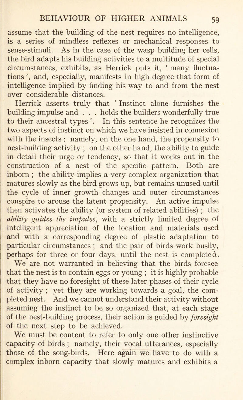 assume that the building of the nest requires no intelligence, is a series of mindless reflexes or mechanical responses to sense-stimuli. As in the case of the wasp building her cells, the bird adapts his building activities to a multitude of special circumstances, exhibits, as Herrick puts it, ‘ many fluctua¬ tions ’, and, especially, manifests in high degree that form of intelligence implied by finding his way to and from the nest over considerable distances. Herrick asserts truly that ‘ Instinct alone furnishes the building impulse and . . . holds the builders wonderfully true to their ancestral types ’. In this sentence he recognizes the two aspects of instinct on which we have insisted in connexion with the insects : namely, on the one hand, the propensity to nest-building activity ; on the other hand, the ability to guide in detail their urge or tendency, so that it works out in the construction of a nest of the specific pattern. Both are inborn ; the ability implies a very complex organization that matures slowly as the bird grows up, but remains unused until the cycle of inner growth changes and outer circumstances conspire to arouse the latent propensity. An active impulse then activates the ability (or system of related abilities) ; the ability guides the impulse, with a strictly limited degree of I intelligent appreciation of the location and materials used ; and with a corresponding degree of plastic adaptation to particular circumstances ; and the pair of birds work busily, perhaps for three or four days, until the nest is completed. We are not warranted in believing that the birds foresee ! that the nest is to contain eggs or young ; it is highly probable I that they have no foresight of these later phases of their cycle of activity ; yet they are working towards a goal, the com- ! pleted nest. And we cannot understand their activity without : assuming the instinct to be so organized that, at each stage of the nest-building process, their action is guided by foresight of the next step to be achieved. We must be content to refer to only one other instinctive capacity of birds ; namely, their vocal utterances, especially : those of the song-birds. Here again we have to do with a ; complex inborn capacity that slowly matures and exhibits a