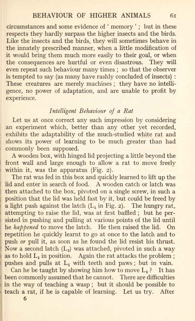 circumstances and some evidence of ‘ memory ’ ; but in these respects they hardly surpass the higher insects and the birds. Like the insects and the birds, they will sometimes behave in the innately prescribed manner, when a little modification of it would bring them much more easily to their goal, or when the consequences are hurtful or even disastrous. They will even repeat such behaviour many times ; so that the observer is tempted to say (as many have rashly concluded of insects) : These creatures are merely machines ; they have no intelli¬ gence, no power of adaptation, and are unable to profit by experience. Intelligent Behaviour of a Rat Let us at once correct any such impression by considering an experiment which, better than any other yet recorded, exhibits the adaptability of the much-studied white rat and shows its power of learning to be much greater than had i commonly been supposed. A wooden box, with hinged lid projecting a little beyond the i front wall and large enough to allow a rat to move freely ! within it, was the apparatus (Fig. 2). The rat was fed in this box and quickly learned to lift up the lid and enter in search of food. A wooden catch or latch was then attached to the box, pivoted on a single screw, in such a position that the lid was held fast by it, but could be freed by a light push against the latch (Lx in Fig. 2). The hungry rat, attempting to raise the lid, was at first baffled ; but he per¬ sisted in pushing and pulling at various points of the lid until he happened to move the latch. He then raised the lid. On repetition he quickly learnt to go at once to the latch and to push or pull it, as soon as he found the lid resist his thrust. Now a second latch (L2) was attached, pivoted in such a way as to hold Lj in position. Again the rat attacks the problem ; pushes and pulls at Lx with teeth and paws ; but in vain. Can he be taught by showing him how to move L2 ? It has been commonly assumed that he cannot. There are difficulties in the way of teaching a wasp ; but it should be possible to teach a rat, if he is capable of learning. Let us try. After 6