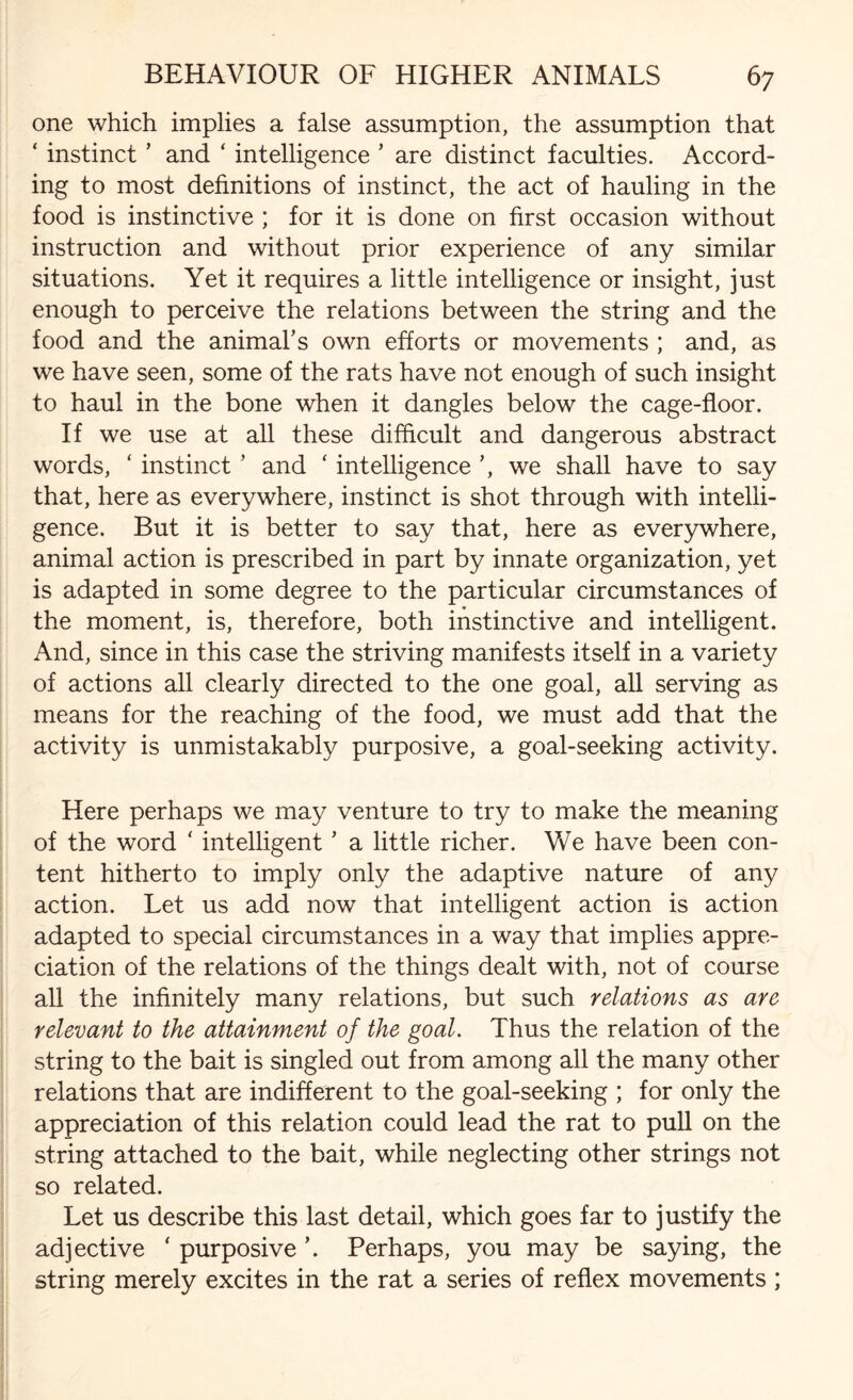 one which implies a false assumption, the assumption that ‘ instinct ’ and ‘ intelligence * are distinct faculties. Accord¬ ing to most definitions of instinct, the act of hauling in the food is instinctive ; for it is done on first occasion without instruction and without prior experience of any similar situations. Yet it requires a little intelligence or insight, just enough to perceive the relations between the string and the food and the animal's own efforts or movements ; and, as we have seen, some of the rats have not enough of such insight to haul in the bone when it dangles below the cage-floor. If we use at all these difficult and dangerous abstract words, ‘ instinct ’ and ‘ intelligence ’, we shall have to say that, here as everywhere, instinct is shot through with intelli¬ gence. But it is better to say that, here as everywhere, animal action is prescribed in part by innate organization, yet is adapted in some degree to the particular circumstances of the moment, is, therefore, both instinctive and intelligent. And, since in this case the striving manifests itself in a variety of actions all clearly directed to the one goal, all serving as means for the reaching of the food, we must add that the activity is unmistakably purposive, a goal-seeking activity. Here perhaps we may venture to try to make the meaning of the word ' intelligent ’ a little richer. VvY have been con¬ tent hitherto to imply only the adaptive nature of any action. Let us add now that intelligent action is action adapted to special circumstances in a way that implies appre¬ ciation of the relations of the things dealt with, not of course all the infinitely many relations, but such relations as are relevant to the attainment of the goal. Thus the relation of the string to the bait is singled out from among all the many other relations that are indifferent to the goal-seeking ; for only the appreciation of this relation could lead the rat to pull on the string attached to the bait, while neglecting other strings not so related. Let us describe this last detail, which goes far to justify the adjective ‘ purposive Perhaps, you may be saying, the string merely excites in the rat a series of reflex movements ;