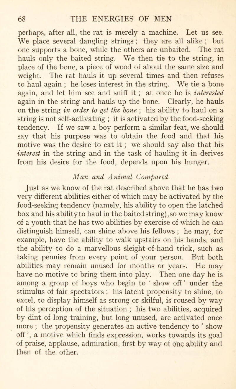 perhaps, after all, the rat is merely a machine. Let us see. We place several dangling strings ; they are all alike ; but one supports a bone, while the others are unbaited. The rat hauls only the baited string. We then tie to the string, in place of the bone, a piece of wood of about the same size and weight. The rat hauls it up several times and then refuses to haul again ; he loses interest in the string. We tie a bone again, and let him see and sniff it; at once he is interested again in the string and hauls up the bone. Clearly, he hauls on the string in order to get the bone ; his ability to haul on a string is not self-activating ; it is activated by the food-seeking tendency. If we saw a boy perform a similar feat, we should say that his purpose was to obtain the food and that his motive was the desire to eat it; we should say also that his interest in the string and in the task of hauling it in derives from his desire for the food, depends upon his hunger. Man and Animal Compared Just as we know of the rat described above that he has two very different abilities either of which may be activated by the food-seeking tendency (namely, his ability to open the latched box and his ability to haul in the baited string), so we may know of a youth that he has two abilities by exercise of which he can distinguish himself, can shine above his fellows ; he may, for example, have the ability to walk upstairs on his hands, and the ability to do a marvellous sleight-of-hand trick, such as taking pennies from every point of your person. But both abilities may remain unused for months or years. He may have no motive to bring them into play. Then one day he is among a group of boys who begin to ‘ show off ’ under the stimulus of fair spectators : his latent propensity to shine, to excel, to display himself as strong or skilful, is roused by way of his perception of the situation ; his two abilities, acquired by dint of long training, but long unused, are activated once more ; the propensity generates an active tendency to ‘ show off a motive which finds expression, works towards its goal of praise, applause, admiration, first by way of one ability and then of the other.