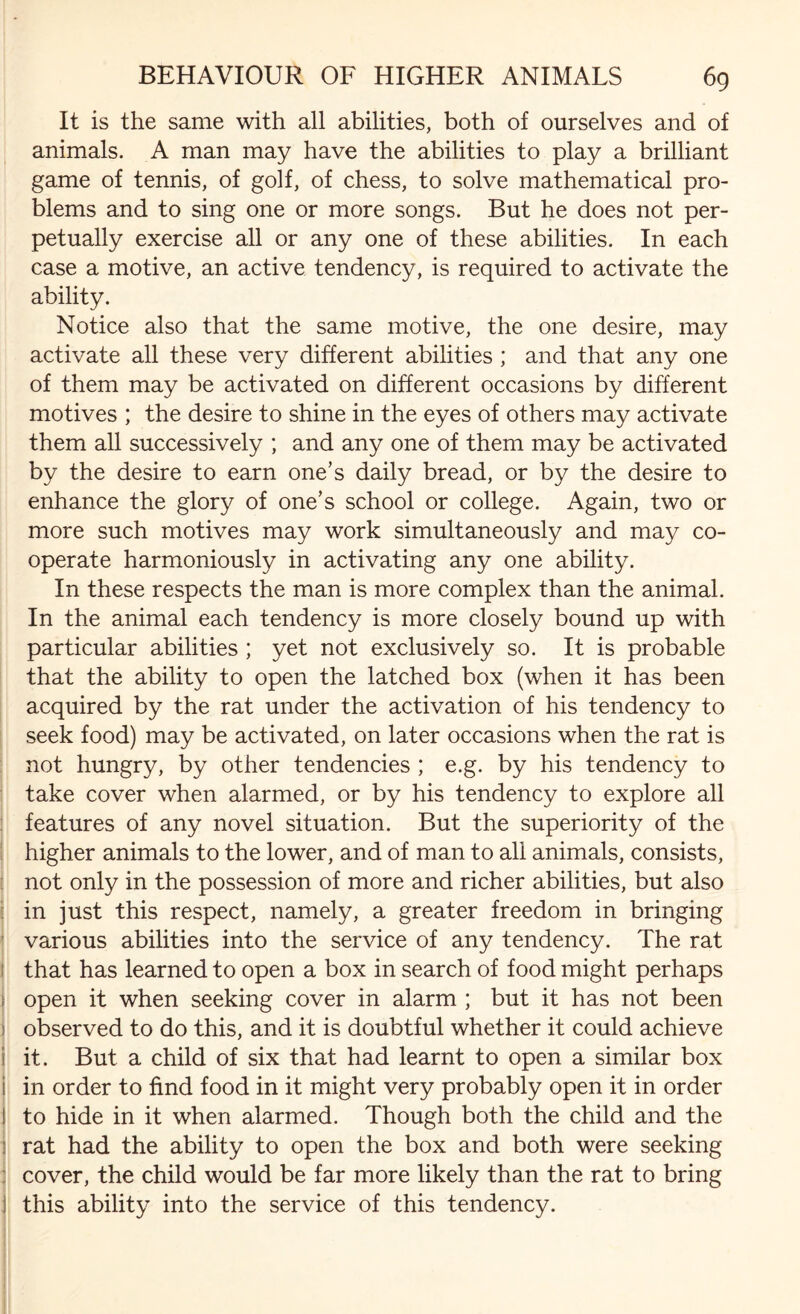 It is the same with all abilities, both of ourselves and of animals. A man may have the abilities to play a brilliant game of tennis, of golf, of chess, to solve mathematical pro¬ blems and to sing one or more songs. But he does not per¬ petually exercise all or any one of these abilities. In each case a motive, an active tendency, is required to activate the ability. Notice also that the same motive, the one desire, may activate all these very different abilities ; and that any one of them may be activated on different occasions by different motives ; the desire to shine in the eyes of others may activate them all successively ; and any one of them may be activated by the desire to earn one’s daily bread, or by the desire to enhance the glory of one’s school or college. Again, two or more such motives may work simultaneously and may co¬ operate harmoniously in activating any one ability. In these respects the man is more complex than the animal. In the animal each tendency is more closely bound up with particular abilities ; yet not exclusively so. It is probable that the ability to open the latched box (when it has been acquired by the rat under the activation of his tendency to seek food) may be activated, on later occasions when the rat is not hungry, by other tendencies ; e.g. by his tendency to take cover when alarmed, or by his tendency to explore all features of any novel situation. But the superiority of the higher animals to the lower, and of man to all animals, consists, not only in the possession of more and richer abilities, but also in just this respect, namely, a greater freedom in bringing various abilities into the service of any tendency. The rat that has learned to open a box in search of food might perhaps open it when seeking cover in alarm ; but it has not been observed to do this, and it is doubtful whether it could achieve it. But a child of six that had learnt to open a similar box in order to find food in it might very probably open it in order to hide in it when alarmed. Though both the child and the rat had the ability to open the box and both were seeking cover, the child would be far more likely than the rat to bring this ability into the service of this tendency.