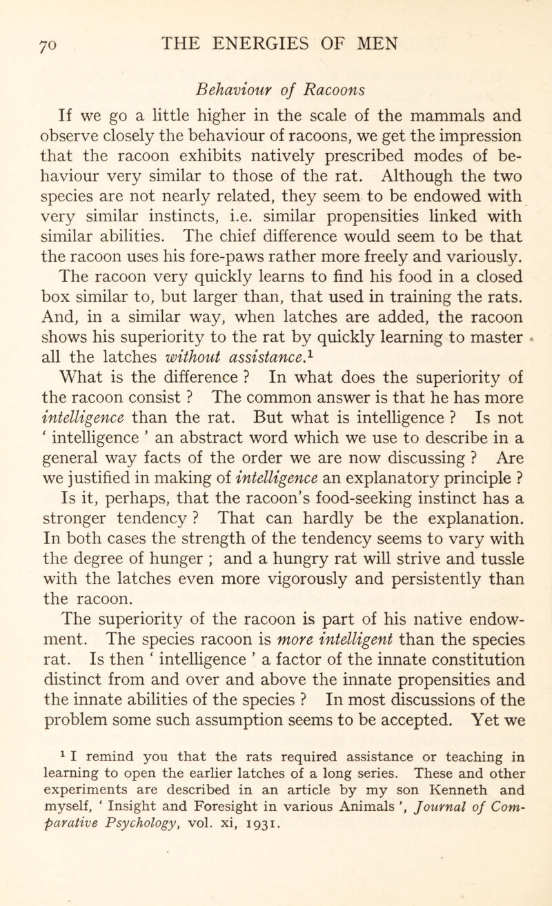 Behaviour of Racoons If we go a little higher in the scale of the mammals and observe closely the behaviour of racoons, we get the impression that the racoon exhibits natively prescribed modes of be¬ haviour very similar to those of the rat. Although the two species are not nearly related, they seem to be endowed with very similar instincts, i.e. similar propensities linked with similar abilities. The chief difference would seem to be that the racoon uses his fore-paws rather more freely and variously. The racoon very quickly learns to find his food in a closed box similar to, but larger than, that used in training the rats. And, in a similar way, when latches are added, the racoon shows his superiority to the rat by quickly learning to master * all the latches without assistance.1 What is the difference ? In what does the superiority of the racoon consist ? The common answer is that he has more intelligence than the rat. But what is intelligence ? Is not ‘ intelligence ’ an abstract word which we use to describe in a general way facts of the order we are now discussing ? Are we justified in making of intelligence an explanatory principle ? Is it, perhaps, that the racoon’s food-seeking instinct has a stronger tendency ? That can hardly be the explanation. In both cases the strength of the tendency seems to vary with the degree of hunger ; and a hungry rat will strive and tussle with the latches even more vigorously and persistently than the racoon. The superiority of the racoon is part of his native endow¬ ment. The species racoon is more intelligent than the species rat. Is then ‘ intelligence ’ a factor of the innate constitution distinct from and over and above the innate propensities and the innate abilities of the species ? In most discussions of the problem some such assumption seems to be accepted. Yet we 1 I remind you that the rats required assistance or teaching in learning to open the earlier latches of a long series. These and other experiments are described in an article by my son Kenneth and myself, ‘ Insight and Foresight in various Animals ', Journal of Com¬ parative Psychology, vol. xi, 1931.
