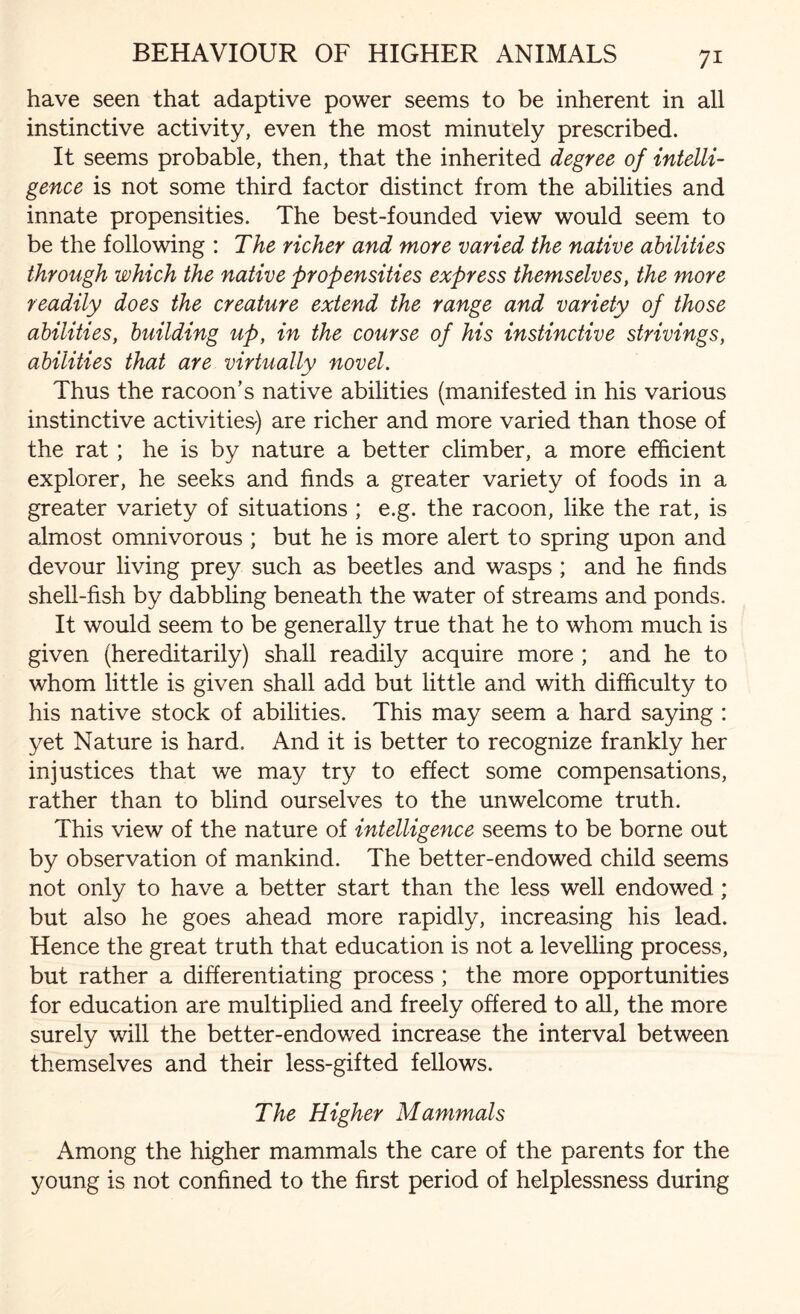 have seen that adaptive power seems to be inherent in all instinctive activity, even the most minutely prescribed. It seems probable, then, that the inherited degree of intelli¬ gence is not some third factor distinct from the abilities and innate propensities. The best-founded view would seem to be the following : The richer and more varied the native abilities through which the native propensities express themselves, the more readily does the creature extend the range and variety of those abilities, building up, in the course of his instinctive strivings, abilities that are virtually novel. Thus the racoon’s native abilities (manifested in his various instinctive activities-) are richer and more varied than those of the rat ; he is by nature a better climber, a more efficient explorer, he seeks and finds a greater variety of foods in a greater variety of situations ; e.g. the racoon, like the rat, is almost omnivorous ; but he is more alert to spring upon and devour living prey such as beetles and wasps ; and he finds shell-fish by dabbling beneath the water of streams and ponds. It would seem to be generally true that he to whom much is given (hereditarily) shall readily acquire more ; and he to whom little is given shall add but little and with difficulty to his native stock of abilities. This may seem a hard saying : yet Nature is hard. And it is better to recognize frankly her injustices that we may try to effect some compensations, rather than to blind ourselves to the unwelcome truth. This view of the nature of intelligence seems to be borne out by observation of mankind. The better-endowed child seems not only to have a better start than the less well endowed; but also he goes ahead more rapidly, increasing his lead. Hence the great truth that education is not a levelling process, but rather a differentiating process ; the more opportunities for education are multiplied and freely offered to all, the more surely will the better-endowed increase the interval between themselves and their less-gifted fellows. The Higher Mammals Among the higher mammals the care of the parents for the young is not confined to the first period of helplessness during