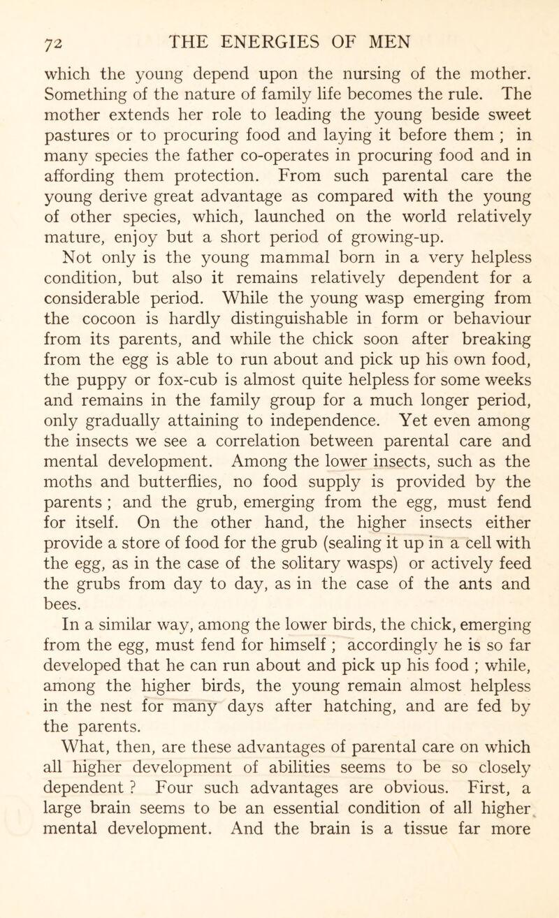 which the young depend upon the nursing of the mother. Something of the nature of family life becomes the rule. The mother extends her role to leading the young beside sweet pastures or to procuring food and laying it before them ; in many species the father co-operates in procuring food and in affording them protection. From such parental care the young derive great advantage as compared with the young of other species, which, launched on the world relatively mature, enjoy but a short period of growing-up. Not only is the young mammal born in a very helpless condition, but also it remains relatively dependent for a considerable period. While the young wasp emerging from the cocoon is hardly distinguishable in form or behaviour from its parents, and while the chick soon after breaking from the egg is able to run about and pick up his own food, the puppy or fox-cub is almost quite helpless for some weeks and remains in the family group for a much longer period, only gradually attaining to independence. Yet even among the insects we see a correlation between parental care and mental development. Among the lower insects, such as the moths and butterflies, no food supply is provided by the parents ; and the grub, emerging from the egg, must fend for itself. On the other hand, the higher insects either provide a store of food for the grub (sealing it up in a cell with the egg, as in the case of the solitary wasps) or actively feed the grubs from day to day, as in the case of the ants and bees. In a similar way, among the lower birds, the chick, emerging from the egg, must fend for himself ; accordingly he is so far developed that he can run about and pick up his food ; while, among the higher birds, the young remain almost helpless in the nest for many days after hatching, and are fed by the parents. What, then, are these advantages of parental care on which all higher development of abilities seems to be so closely dependent ? Four such advantages are obvious. First, a large brain seems to be an essential condition of all higher mental development. And the brain is a tissue far more