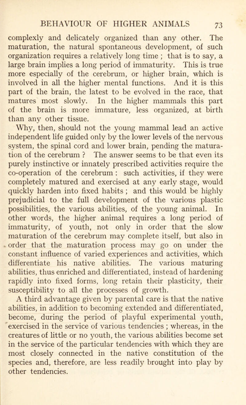 complexly and delicately organized than any other. The maturation, the natural spontaneous development, of such organization requires a relatively long time ; that is to say, a large brain implies a long period of immaturity. This is true more especially of the cerebrum, or higher brain, which is involved in all the higher mental functions. And it is this part of the brain, the latest to be evolved in the race, that matures most slowly. In the higher mammals this part of the brain is more immature, less organized, at birth than any other tissue. Why, then, should not the young mammal lead an active independent life guided only by the lower levels of the nervous system, the spinal cord and lower brain, pending the matura¬ tion of the cerebrum ? The answer seems to be that even its purely instinctive or innately prescribed activities require the co-operation of the cerebrum : such activities, if they were completely matured and exercised at any early stage, would quickly harden into fixed habits ; and this would be highly prejudicial to the full development of the various plastic possibilities, the various abilities, of the young animal. In other words, the higher animal requires a long period of immaturity, of youth, not only in order that the slow maturation of the cerebrum may complete itself, but also in order that the maturation process may go on under the constant influence of varied experiences and activities, which differentiate his native abilities. The various maturing abilities, thus enriched and differentiated, instead of hardening rapidly into fixed forms, long retain their plasticity, their susceptibility to all the processes of growth. A third advantage given by parental care is that the native abilities, in addition to becoming extended and differentiated, become, during the period of playful experimental youth, exercised in the service of various tendencies ; whereas, in the creatures of little or no youth, the various abilities become set in the service of the particular tendencies with which they are most closely connected in the native constitution of the species and, therefore, are less readily brought into play by other tendencies.