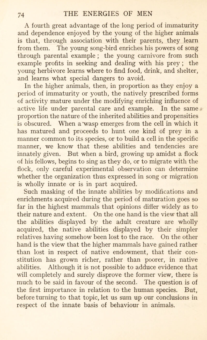 A fourth great advantage of the long period of immaturity and dependence enjoyed by the young of the higher animals is that, through association with their parents, they learn from them. The young song-bird enriches his powers of song through parental example ; the young carnivore from such example profits in seeking and dealing with his prey ; the young herbivore learns where to find food, drink, and shelter, and learns what special dangers to avoid. In the higher animals, then, in proportion as they enjoy a period of immaturity or youth, the natively prescribed forms of activity mature under the modifying enriching influence of active life under parental care and example. In the same proportion the nature of the inherited abilities and propensities is obscured. When a ‘wasp emerges from the cell in which it has matured and proceeds to hunt one kind of prey in a manner common to its species, or to build a cell in the specific manner, we know that these abilities and tendencies are innately given. But when a bird, growing up amidst a flock of his fellows, begins to sing as they do, or to migrate with the flock, only careful experimental observation can determine whether the organization thus expressed in song or migration is wholly innate or is in part acquired. Such masking of the innate abilities by modifications and enrichments acquired during the period of maturation goes so far in the highest mammals that opinions differ widely as to their nature and extent. On the one hand is the view that all the abilities displayed by the adult creature are wholly acquired, the native abilities displayed by their simpler relatives having somehow been lost to the race. On the other hand is the view that the higher mammals have gained rather than lost in respect of native endowment, that their con¬ stitution has grown richer, rather than poorer, in native abilities. Although it is not possible to adduce evidence that will completely and surely disprove the former view, there is much to be said in favour of the second. The question is of the first importance in relation to the human species. But, before turning to that topic, let us sum up our conclusions in respect of the innate basis of behaviour in animals.