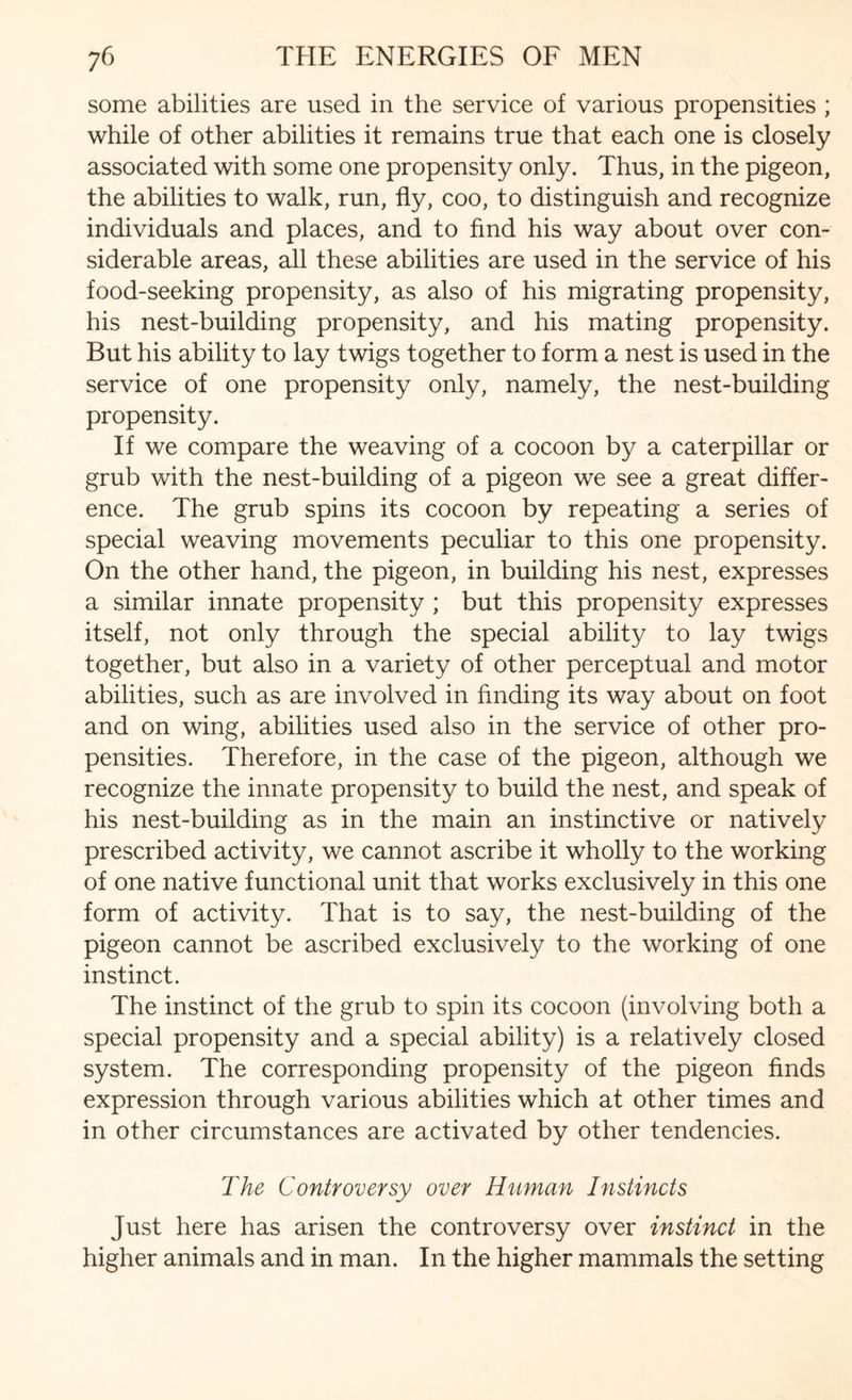 some abilities are used in the service of various propensities ; while of other abilities it remains true that each one is closely associated with some one propensity only. Thus, in the pigeon, the abilities to walk, run, fly, coo, to distinguish and recognize individuals and places, and to find his way about over con¬ siderable areas, all these abilities are used in the service of his food-seeking propensity, as also of his migrating propensity, his nest-building propensity, and his mating propensity. But his ability to lay twigs together to form a nest is used in the service of one propensity only, namely, the nest-building propensity. If we compare the weaving of a cocoon by a caterpillar or grub with the nest-building of a pigeon we see a great differ¬ ence. The grub spins its cocoon by repeating a series of special weaving movements peculiar to this one propensity. On the other hand, the pigeon, in building his nest, expresses a similar innate propensity ; but this propensity expresses itself, not only through the special ability to lay twigs together, but also in a variety of other perceptual and motor abilities, such as are involved in finding its way about on foot and on wing, abilities used also in the service of other pro¬ pensities. Therefore, in the case of the pigeon, although we recognize the innate propensity to build the nest, and speak of his nest-building as in the main an instinctive or natively prescribed activity, we cannot ascribe it wholly to the working of one native functional unit that works exclusively in this one form of activity. That is to say, the nest-building of the pigeon cannot be ascribed exclusively to the working of one instinct. The instinct of the grub to spin its cocoon (involving both a special propensity and a special ability) is a relatively closed system. The corresponding propensity of the pigeon finds expression through various abilities which at other times and in other circumstances are activated by other tendencies. The Controversy over Human Instincts Just here has arisen the controversy over instinct in the higher animals and in man. In the higher mammals the setting
