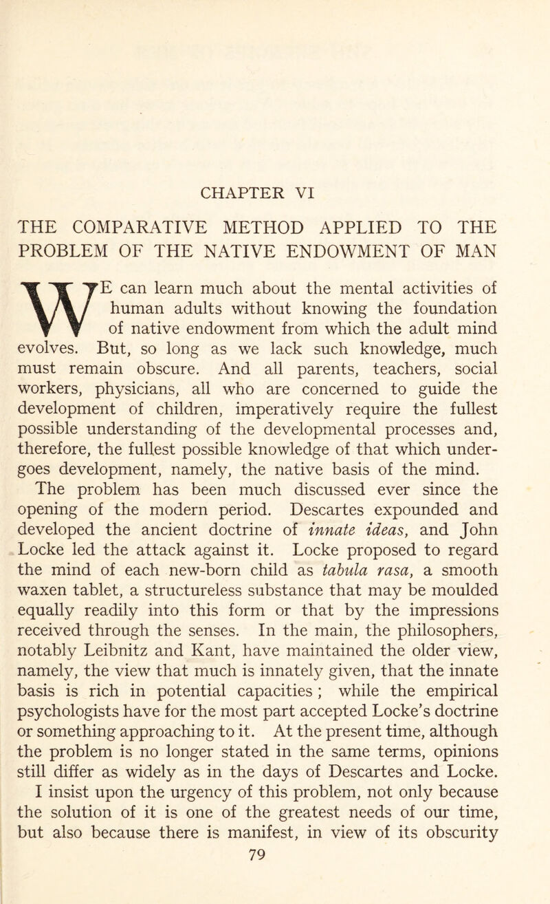 CHAPTER VI THE COMPARATIVE METHOD APPLIED TO THE PROBLEM OF THE NATIVE ENDOWMENT OF MAN E can learn much about the mental activities of human adults without knowing the foundation of native endowment from which the adult mind evolves. But, so long as we lack such knowledge, much must remain obscure. And all parents, teachers, social workers, physicians, all who are concerned to guide the development of children, imperatively require the fullest possible understanding of the developmental processes and, therefore, the fullest possible knowledge of that which under¬ goes development, namely, the native basis of the mind. The problem has been much discussed ever since the opening of the modern period. Descartes expounded and developed the ancient doctrine of innate ideas, and John Locke led the attack against it. Locke proposed to regard the mind of each new-born child as tabula rasa, a smooth waxen tablet, a structureless substance that may be moulded equally readily into this form or that by the impressions received through the senses. In the main, the philosophers, notably Leibnitz and Kant, have maintained the older view, namely, the view that much is innately given, that the innate basis is rich in potential capacities ; while the empirical psychologists have for the most part accepted Locke’s doctrine or something approaching to it. At the present time, although the problem is no longer stated in the same terms, opinions still differ as widely as in the days of Descartes and Locke. I insist upon the urgency of this problem, not only because the solution of it is one of the greatest needs of our time, but also because there is manifest, in view of its obscurity