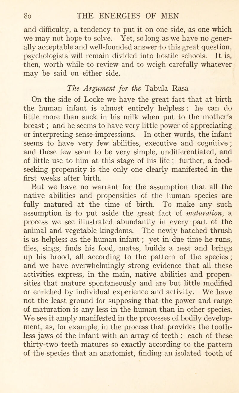 and difficulty, a tendency to put it on one side, as one which we may not hope to solve. Yet, so long as we have no gener¬ ally acceptable and well-founded answer to this great question, psychologists will remain divided into hostile schools. It is, then, worth while to review and to weigh carefully whatever may be said on either side. The Argument for the Tabula Rasa On the side of Locke we have the great fact that at birth the human infant is almost entirely helpless : he can do little more than suck in his milk when put to the mother’s breast; and he seems to have very little power of appreciating or interpreting sense-impressions. In other words, the infant seems to have very few abilities, executive and cognitive; and these few seem to be very simple, undifferentiated, and of little use to him at this stage of his life ; further, a food¬ seeking propensity is the only one clearly manifested in the first weeks after birth. But we have no warrant for the assumption that all the native abilities and propensities of the human species are fully matured at the time of birth. To make any such assumption is to put aside the great fact of maturation, a process we see illustrated abundantly in every part of the animal and vegetable kingdoms. The newly hatched thrush is as helpless as the human infant; yet in due time he runs, flies, sings, finds his food, mates, builds a nest and brings up his brood, all according to the pattern of the species ; and we have overwhelmingly strong evidence that all these activities express, in the main, native abilities and propen¬ sities that mature spontaneously and are but little modified or enriched by individual experience and activity. We have not the least ground for supposing that the power and range of maturation is any less in the human than in other species. We see it amply manifested in the processes of bodily develop¬ ment, as, for example, in the process that provides the tooth¬ less jaws of the infant with an array of teeth : each of these thirty-two teeth matures so exactly according to the pattern of the species that an anatomist, finding an isolated tooth of