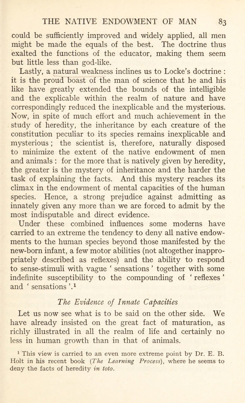could be sufficiently improved and widely applied, all men might be made the equals of the best. The doctrine thus exalted the functions of the educator, making them seem but little less than god-like. Lastly, a natural weakness inclines us to Locke’s doctrine : it is the proud boast of the man of science that he and his like have greatly extended the bounds of the intelligible and the explicable within the realm of nature and have correspondingly reduced the inexplicable and the mysterious. Now, in spite of much effort and much achievement in the study of heredity, the inheritance by each creature of the constitution peculiar to its species remains inexplicable and mysterious ; the scientist is, therefore, naturally disposed to minimize the extent of the native endowment of men and animals : for the more that is natively given by heredity, the greater is the mystery of inheritance and the harder the task of explaining the facts. And this mystery reaches its climax in the endowment of mental capacities of the human species. Hence, a strong prejudice against admitting as innately given any more than we are forced to admit by the most indisputable and direct evidence. Under these combined influences some moderns have carried to an extreme the tendency to deny all native endow¬ ments to the human species beyond those manifested by the new-born infant, a few motor abilities (not altogether inappro¬ priately described as reflexes) and the ability to respond to sense-stimuli with vague ‘ sensations ’ together with some indefinite susceptibility to the compounding of ‘ reflexes ’ and ‘ sensations ’A The Evidence of Innate Capacities Let us now see what is to be said on the other side. We have already insisted on the great fact of maturation, as richly illustrated in all the realm of life and certainly no less in human growth than in that of animals. 1 This view is carried to an even more extreme point by Dr. E. B. Holt in his recent book (The Learning Process), where he seems to deny the facts of heredity in toto.