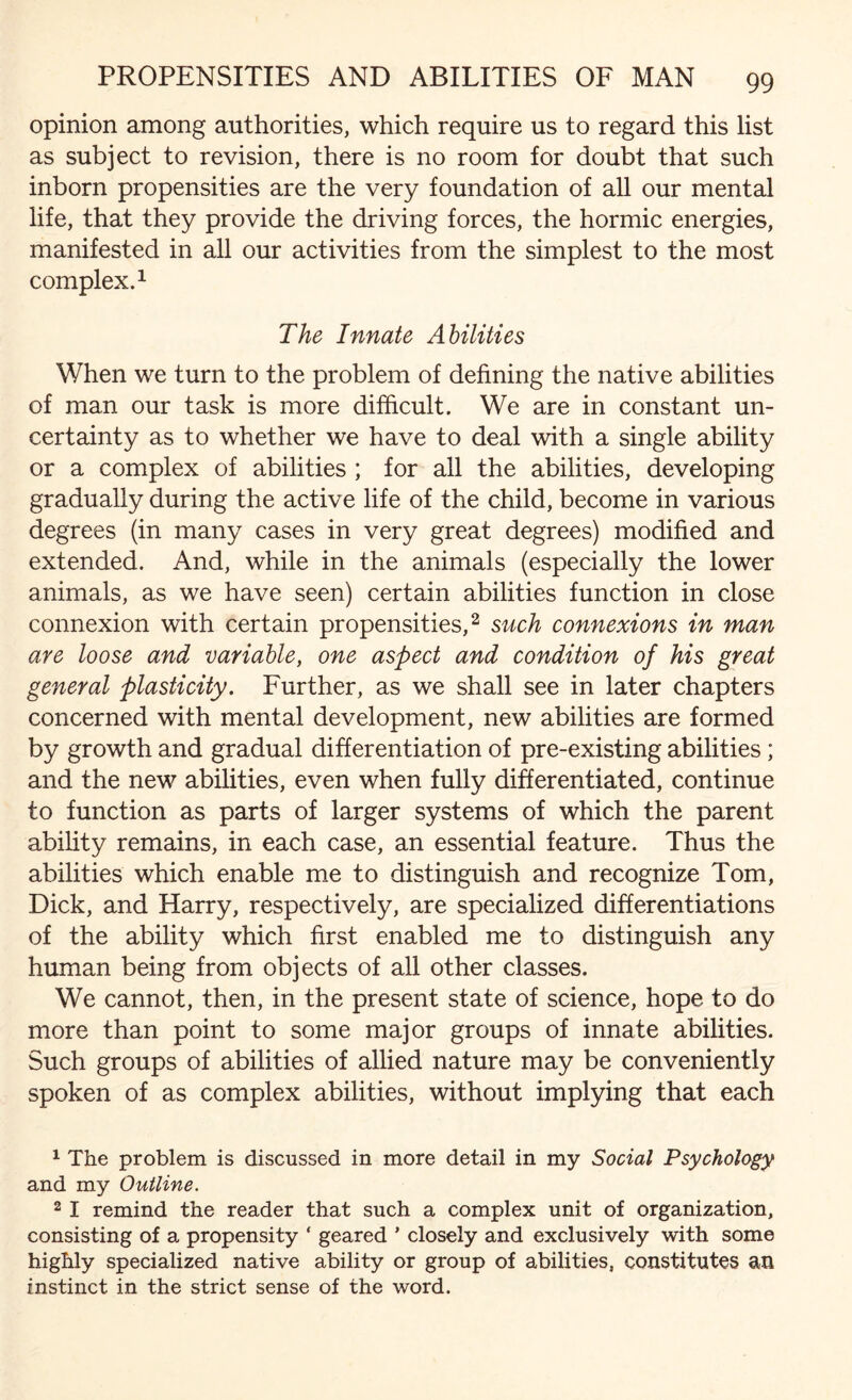 opinion among authorities, which require us to regard this list as subject to revision, there is no room for doubt that such inborn propensities are the very foundation of all our mental life, that they provide the driving forces, the hormic energies, manifested in all our activities from the simplest to the most complex.1 The Innate Abilities When we turn to the problem of defining the native abilities of man our task is more difficult. We are in constant un¬ certainty as to whether we have to deal with a single ability or a complex of abilities ; for all the abilities, developing gradually during the active life of the child, become in various degrees (in many cases in very great degrees) modified and extended. And, while in the animals (especially the lower animals, as we have seen) certain abilities function in close connexion with certain propensities,2 such connexions in man are loose and variable, one aspect and condition of his great general plasticity. Further, as we shall see in later chapters concerned with mental development, new abilities are formed by growth and gradual differentiation of pre-existing abilities; and the new abilities, even when fully differentiated, continue to function as parts of larger systems of which the parent ability remains, in each case, an essential feature. Thus the abilities which enable me to distinguish and recognize Tom, Dick, and Harry, respectively, are specialized differentiations of the ability which first enabled me to distinguish any human being from objects of all other classes. We cannot, then, in the present state of science, hope to do more than point to some major groups of innate abilities. Such groups of abilities of allied nature may be conveniently spoken of as complex abilities, without implying that each 1 The problem is discussed in more detail in my Social Psychology and my Outline. 2 I remind the reader that such a complex unit of organization, consisting of a propensity ‘ geared ’ closely and exclusively with some highly specialized native ability or group of abilities, constitutes an instinct in the strict sense of the word.