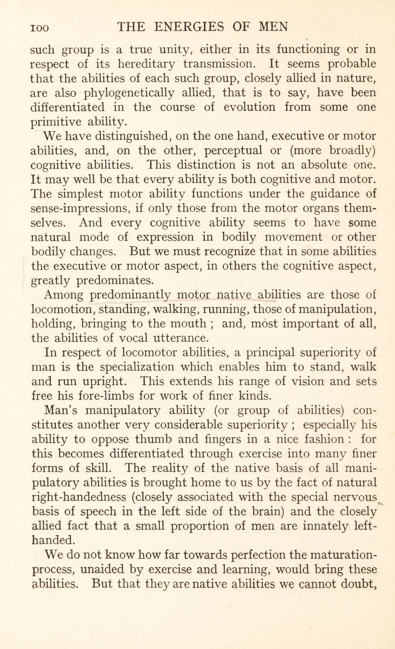 such group is a true unity, either in its functioning or in respect of its hereditary transmission. It seems probable that the abilities of each such group, closely allied in nature, are also phylogenetically allied, that is to say, have been differentiated in the course of evolution from some one primitive ability. We have distinguished, on the one hand, executive or motor abilities, and, on the other, perceptual or (more broadly) cognitive abilities. This distinction is not an absolute one. It may well be that every ability is both cognitive and motor. The simplest motor ability functions under the guidance of sense-impressions, if only those from the motor organs them¬ selves. And every cognitive ability seems to have some natural mode of expression in bodily movement or other bodily changes. But we must recognize that in some abilities the executive or motor aspect, in others the cognitive aspect, greatly predominates. Among predominantly motor native abilities are those of locomotion, standing, walking, running, those of manipulation, holding, bringing to the mouth ; and, most important of all, the abilities of vocal utterance. In respect of locomotor abilities, a principal superiority of man is the specialization which enables him to stand, walk and run upright. This extends his range of vision and sets free his fore-limbs for work of finer kinds. Man’s manipulatory ability (or group of abilities) con¬ stitutes another very considerable superiority ; especially his ability to oppose thumb and fingers in a nice fashion : for this becomes differentiated through exercise into many finer forms of skill. The reality of the native basis of all mani¬ pulatory abilities is brought home to us by the fact of natural right-handedness (closely associated with the special nervous basis of speech in the left side of the brain) and the closely allied fact that a small proportion of men are innately left- handed. We do not know how far towards perfection the maturation- process, unaided by exercise and learning, would bring these abilities. But that they are native abilities we cannot doubt,