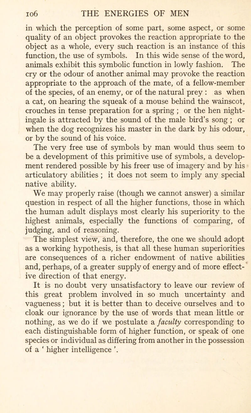 in which the perception of some part, some aspect, or some quality of an object provokes the reaction appropriate to the object as a whole, every such reaction is an instance of this function, the use of symbols. In this wide sense of the word, animals exhibit this symbolic function in lowly fashion. The cry or the odour of another animal may provoke the reaction appropriate to the approach of the mate, of a fellow-member of the species, of an enemy, or of the natural prey : as when a cat, on hearing the squeak of a mouse behind the wainscot, crouches in tense preparation for a spring ; or the hen night¬ ingale is attracted by the sound of the male bird’s song ; or when the dog recognizes his master in the dark by his odour, or by the sound of his voice. The very free use of symbols by man would thus seem to be a development of this primitive use of symbols, a develop¬ ment rendered possible by his freer use of imagery and by his articulatory abilities ; it does not seem to imply any special native ability. We may properly raise (though we cannot answer) a similar question in respect of all the higher functions, those in which the human adult displays most clearly his superiority to the highest animals, especially the functions of comparing, of judging, and of reasoning. The simplest view, and, therefore, the one we should adopt as a working hypothesis, is that all these human superiorities are consequences of a richer endowment of native abilities and, perhaps, of a greater supply of energy and of more effect¬ ive direction of that energy. It is no doubt very unsatisfactory to leave our review of this great problem involved in so much uncertainty and vagueness; but it is better than to deceive ourselves and to cloak our ignorance by the use of words that mean little or nothing, as we do if we postulate a faculty corresponding to each distinguishable form of higher function, or speak of one species or individual as differing from another in the possession of a ‘ higher intelligence ’.