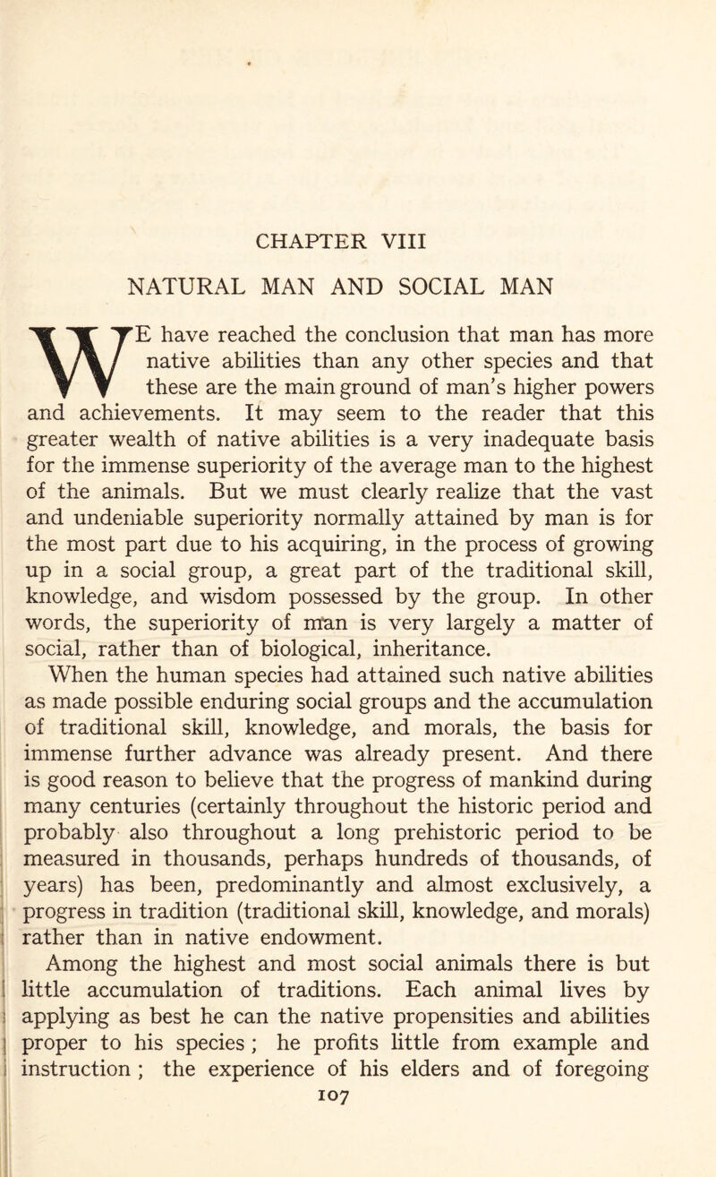 NATURAL MAN AND SOCIAL MAN WE have reached the conclusion that man has more native abilities than any other species and that these are the main ground of man’s higher powers and achievements. It may seem to the reader that this greater wealth of native abilities is a very inadequate basis for the immense superiority of the average man to the highest of the animals. But we must clearly realize that the vast and undeniable superiority normally attained by man is for the most part due to his acquiring, in the process of growing up in a social group, a great part of the traditional skill, knowledge, and wisdom possessed by the group. In other words, the superiority of man is very largely a matter of social, rather than of biological, inheritance. When the human species had attained such native abilities as made possible enduring social groups and the accumulation of traditional skill, knowledge, and morals, the basis for immense further advance was already present. And there is good reason to believe that the progress of mankind during many centuries (certainly throughout the historic period and probably also throughout a long prehistoric period to be measured in thousands, perhaps hundreds of thousands, of years) has been, predominantly and almost exclusively, a progress in tradition (traditional skill, knowledge, and morals) rather than in native endowment. Among the highest and most social animals there is but i little accumulation of traditions. Each animal lives by applying as best he can the native propensities and abilities | proper to his species ; he profits little from example and instruction ; the experience of his elders and of foregoing 107 - ‘