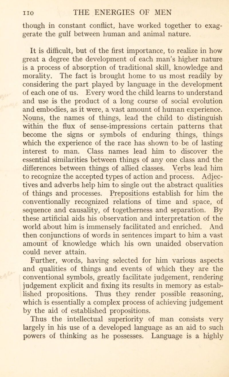 though in constant conflict, have worked together to exag¬ gerate the gulf between human and animal nature. It is difficult, but of the first importance, to realize in how great a degree the development of each man’s higher nature is a process of absorption of traditional skill, knowledge and morality. The fact is brought home to us most readily by considering the part played by language in the development of each one of us. Every word the child learns to understand and use is the product of a long course of social evolution and embodies, as it were, a vast amount of human experience. Nouns, the names of things, lead the child to distinguish within the flux of sense-impressions certain patterns that become the signs or symbols of enduring things, things which the experience of the race has shown to be of lasting interest to man. Class names lead him to discover the essential similarities between things of any one class and the differences between things of allied classes. Verbs lead him to recognize the accepted types of action and process. Adjec¬ tives and adverbs help him to single out the abstract qualities of things and processes. Prepositions establish for him the conventionally recognized relations of time and space, of sequence and causality, of togetherness and separation. By these artificial aids his observation and interpretation of the world about him is immensely facilitated and enriched. And then conjunctions of words in sentences impart to him a vast amount of knowledge which his own unaided observation could never attain. Further, words, having selected for him various aspects and qualities of things and events of which they are the conventional symbols, greatly facilitate judgement, rendering judgement explicit and fixing its results in memory as estab¬ lished propositions. Thus they render possible reasoning, which is essentially a complex process of achieving judgement by the aid of established propositions. Thus the intellectual superiority of man consists very largely in his use of a developed language as an aid to such powers of thinking as he possesses. Language is a highly